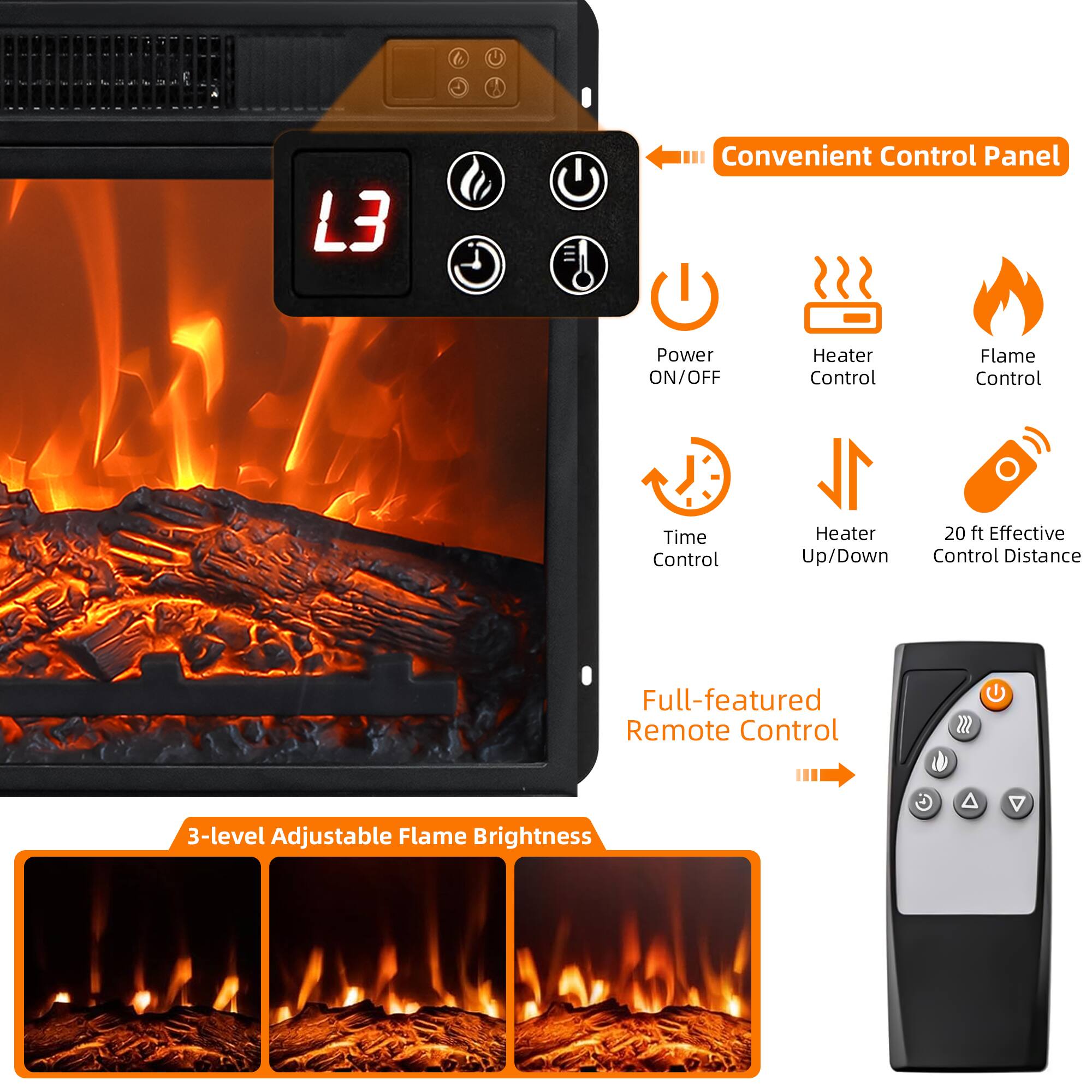 Convenient Control Panel  
- Power ON/OFF  
- Heater Control  
- Flame Control  
- Time Control  
- Heater Up/Down  
- 20 ft Effective Control Distance  

Full-featured Remote Control  

3-level Adjustable Flame Brightness