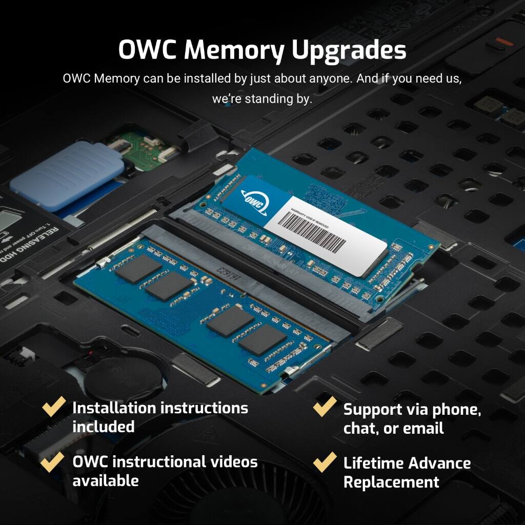 OWC Memory Upgrades

OWC Memory can be installed by just about anyone. And if you need us, we're standing by.

- Installation instructions included
- OWC instructional videos available
- Support via phone, chat, or email
- Lifetime Advance Replacement