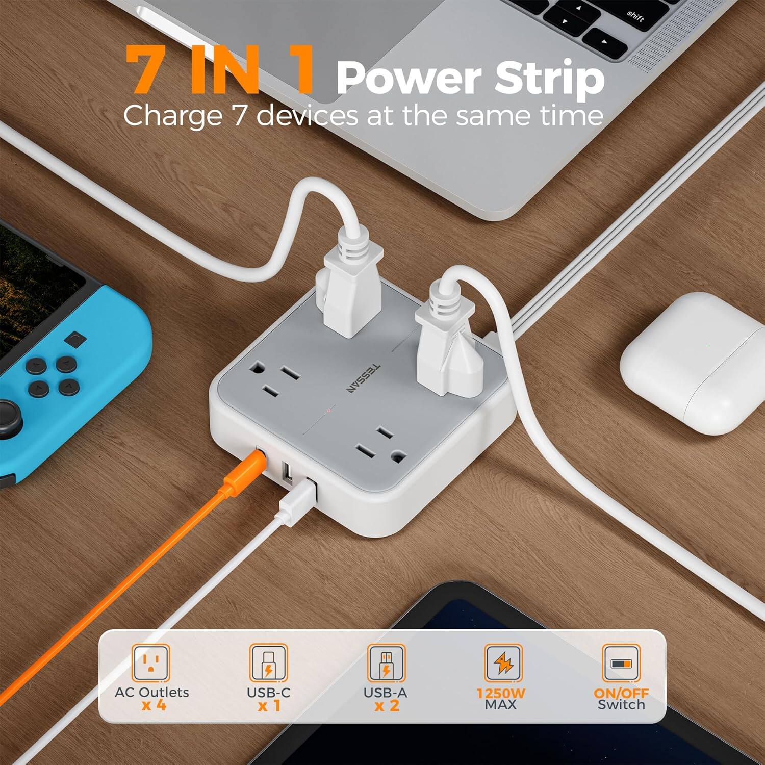 7 IN 1 Power Strip  
Charge 7 devices at the same time  

TESSAN  
AC Outlets x 4  
USB-C x 1  
USB-A x 2  
1250W MAX  
ON/OFF Switch