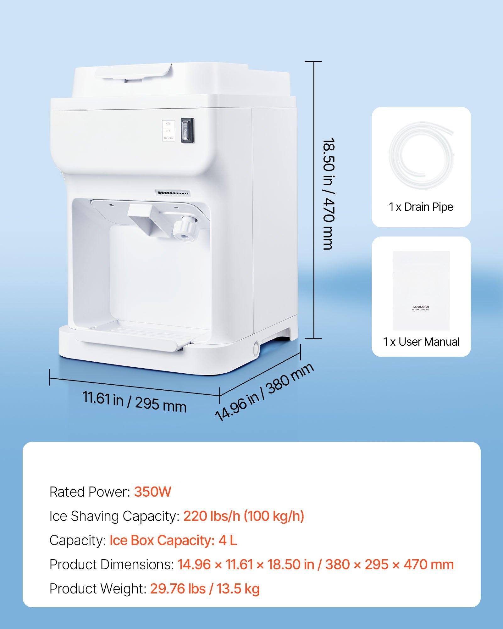 18.50 in / 470 mm  
1x Drain Pipe  

11.61 in / 295 mm  
1x User Manual  

14.96 in / 380 mm  

Rated Power: 350W  
Ice Shaving Capacity: 220 lbs/h (100 kg/h)  
Capacity: Ice Box Capacity: 4 L  

Product Dimensions: 14.96 x 11.61 x 18.50 in / 380 x 295 x 470 mm  
Product Weight: 29.76 lbs / 13.5 kg