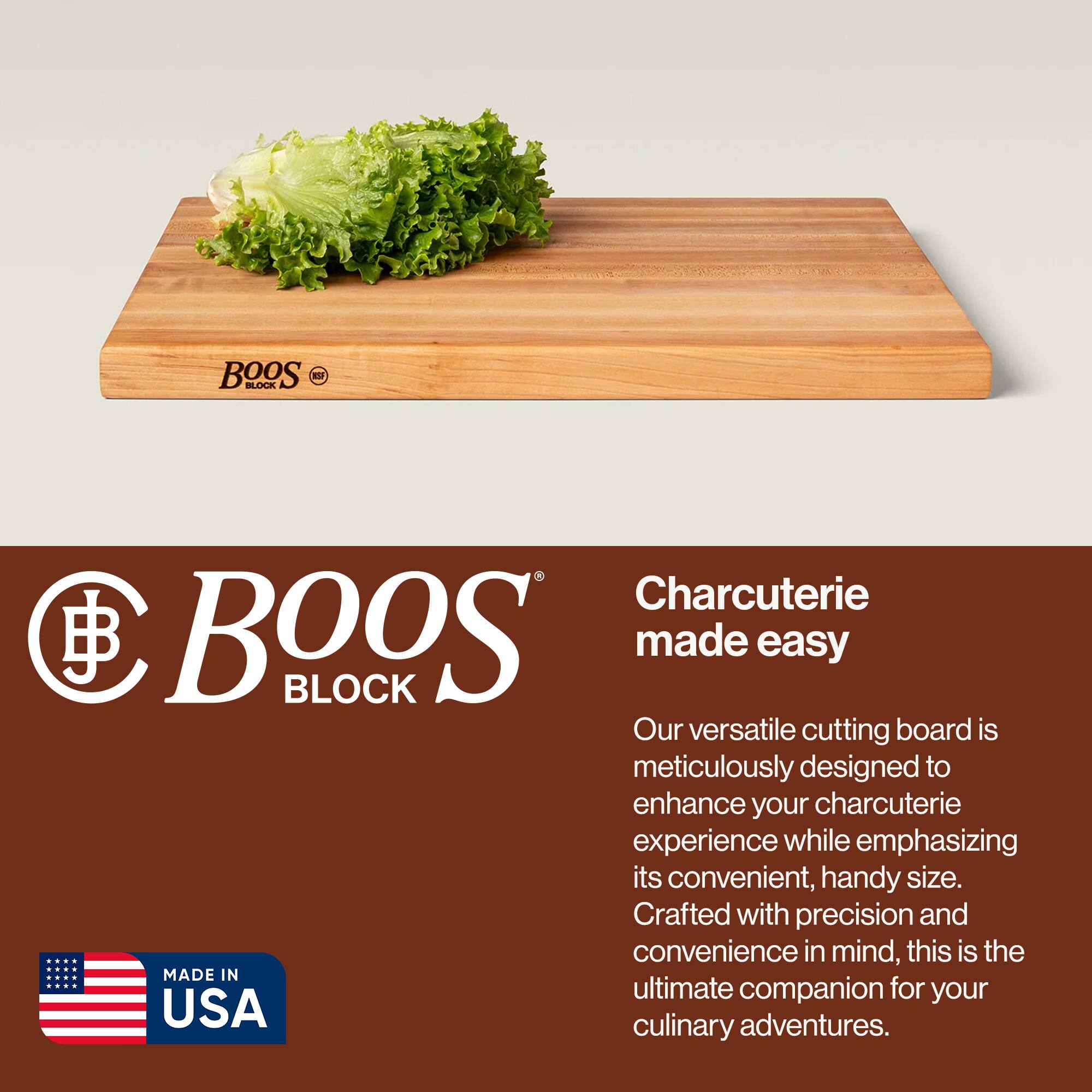 BOOS BLOCK  
Charcuterie made easy  

Our versatile cutting board is meticulously designed to enhance your charcuterie experience while emphasizing its convenient, handy size. Crafted with precision and convenience in mind, this is the ultimate companion for your culinary adventures.  

MADE IN USA