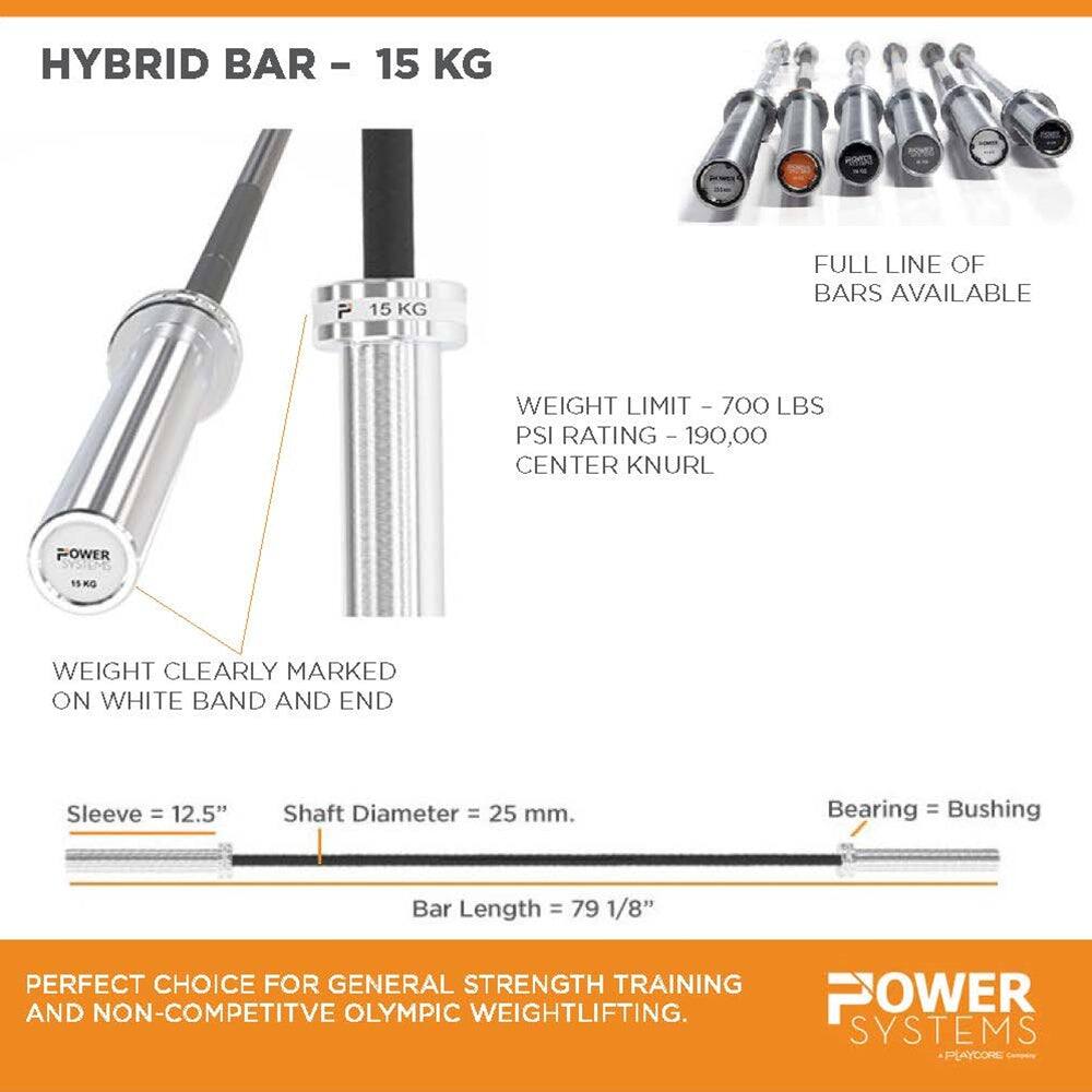 HYBRID BAR - 15 KG

FULL LINE OF BARS AVAILABLE

WEIGHT LIMIT - 700 LBS
PSI RATING - 190,000
CENTER KNURL

WEIGHT CLEARLY MARKED ON WHITE BAND AND END

Sleeve = 12.5"
Shaft Diameter = 25 mm
Bearing = Bushing
Bar Length = 79 1/8"

PERFECT CHOICE FOR GENERAL STRENGTH TRAINING AND NON-COMPETITIVE OLYMPIC WEIGHTLIFTING

POWER SYSTEMS