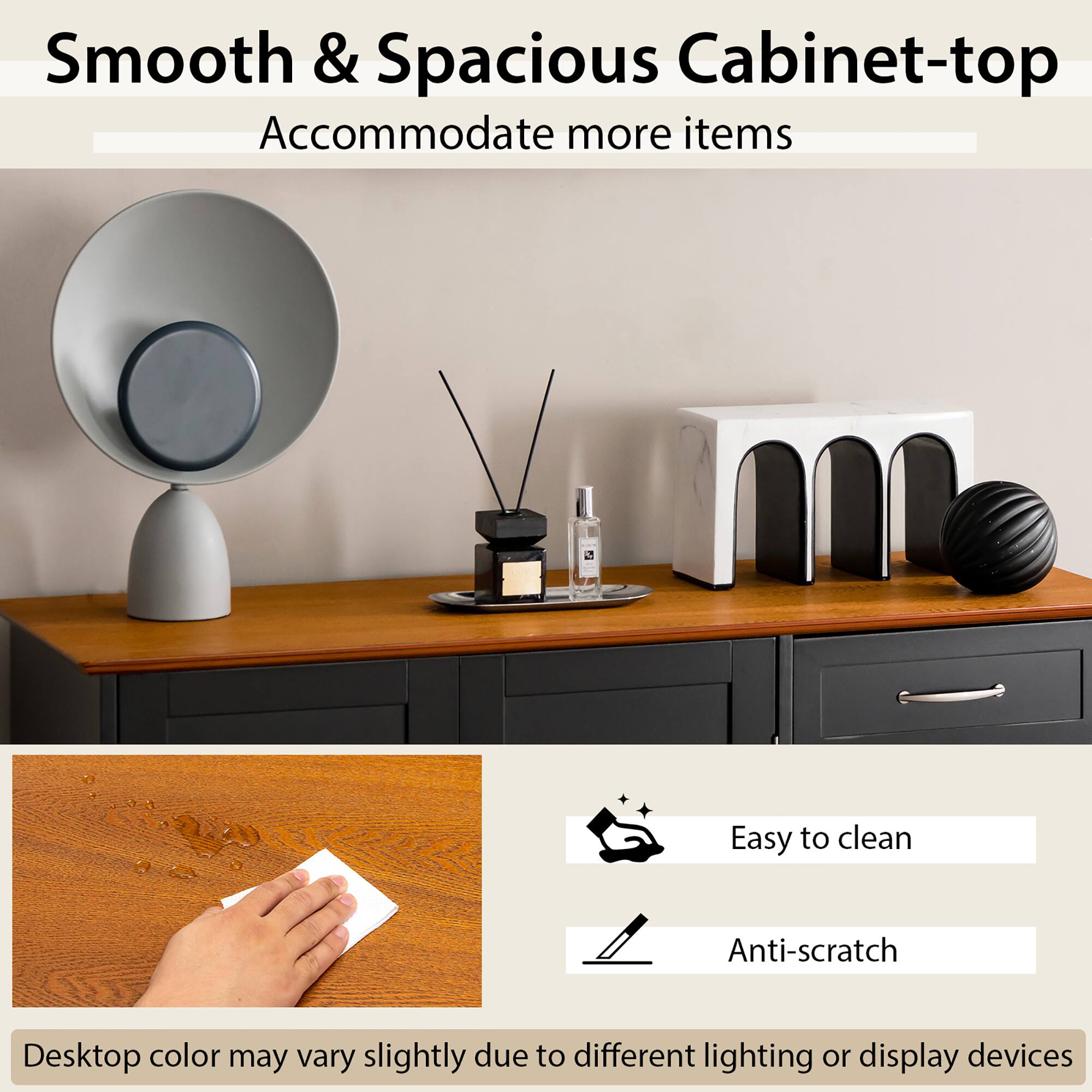 Smooth & Spacious Cabinet-top Accommodate more items

Easy to clean
Anti-scratch
Desktop color may vary slightly due to different lighting or display devices