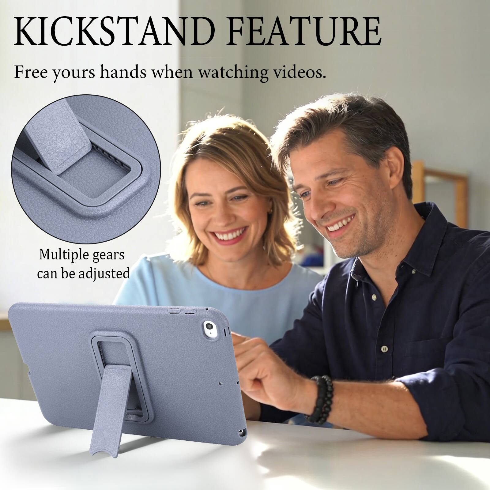 KICKSTAND FEATURE  
Free your hands when watching videos.  
Multiple gears can be adjusted