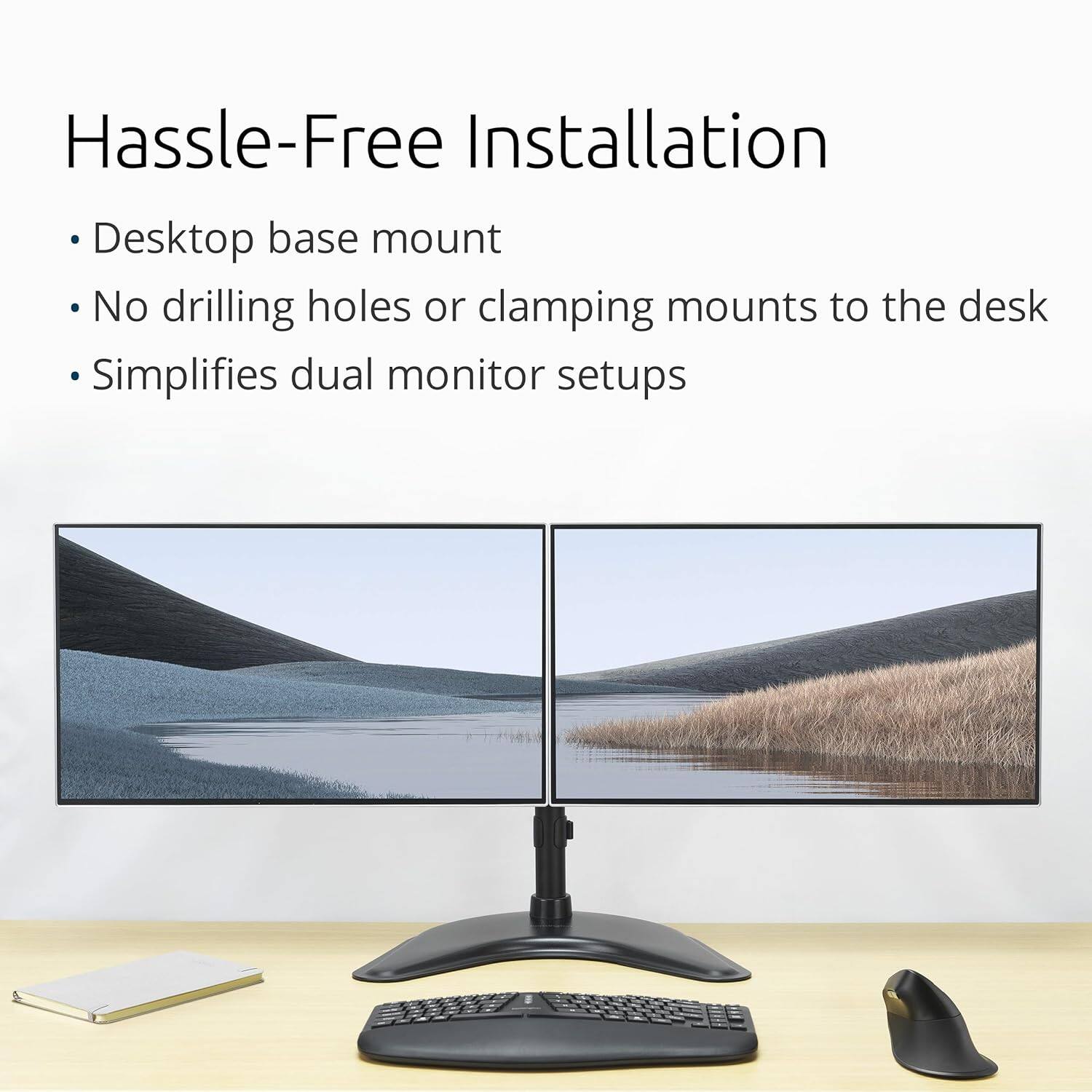 Hassle-Free Installation

- Desktop base mount
- No drilling holes or clamping mounts to the desk
- Simplifies dual monitor setups
