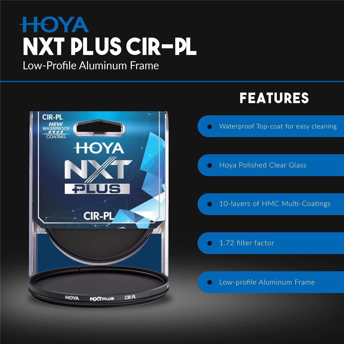 HOYA NXT PLUS CIR-PL Low-Profile Aluminum Frame

FEATURES
- CIR-PL NEW WATERPROOF COATING
- HOYA NXT PLUS CIR-PL Waterproof Top-coat for easy cleaning
- Hoya Polished Clear Glass
- 10-layers of HMC Multi-Coatings
- 1.72 filter factor
- Low-profile Aluminum Frame

HOYA NXTPLUB CIR-PL