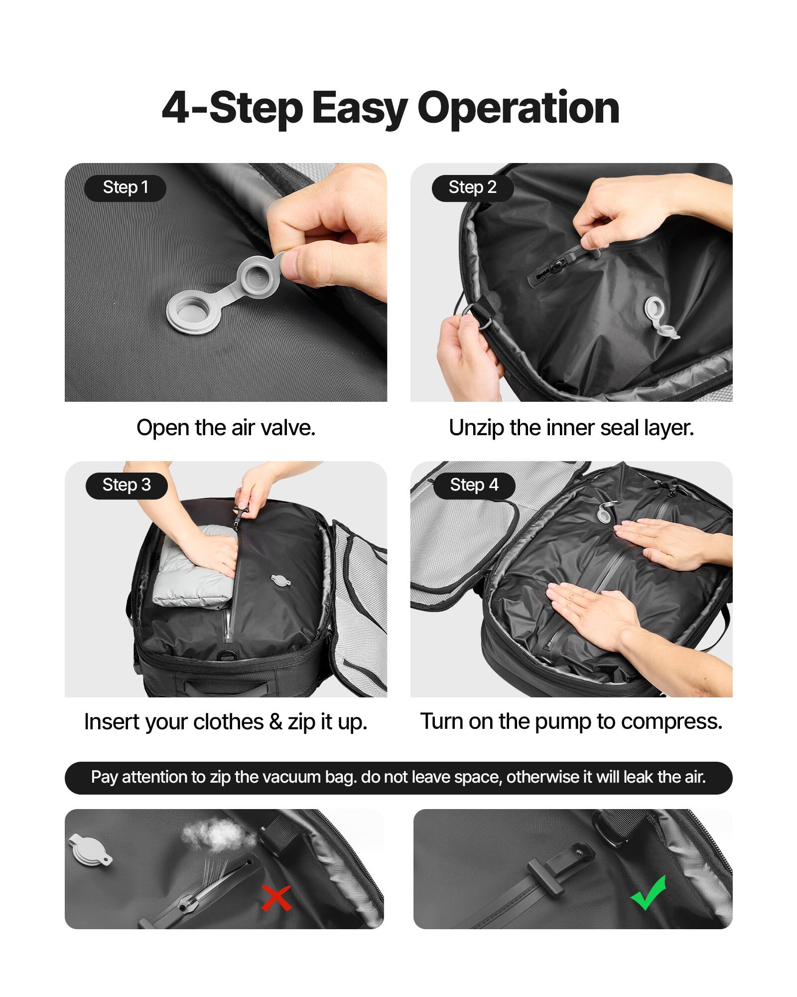 4-Step Easy Operation

Step 1: Open the air valve.

Step 2: Unzip the inner seal layer.

Step 3: Insert your clothes & zip it up.

Step 4: Turn on the pump to compress.

Pay attention to zip the vacuum bag. Do not leave space, otherwise it will leak the air.