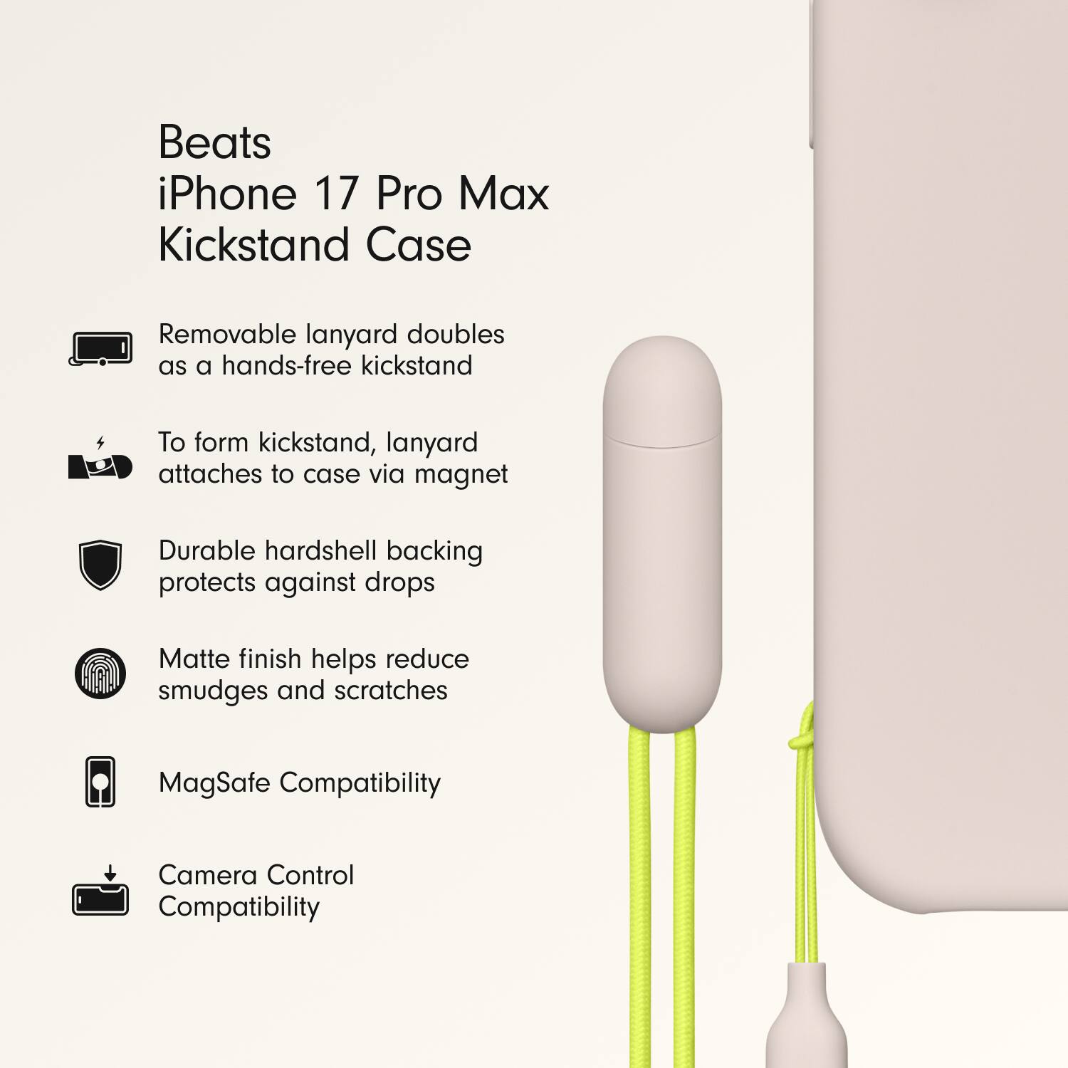 Beats iPhone 17 Pro Max Kickstand Case

- Removable lanyard doubles as a hands-free kickstand
- To form kickstand, lanyard attaches to case via magnet
- Durable hardshell backing protects against drops
- Matte finish helps reduce smudges and scratches
- MagSafe Compatibility
- Camera Control Compatibility