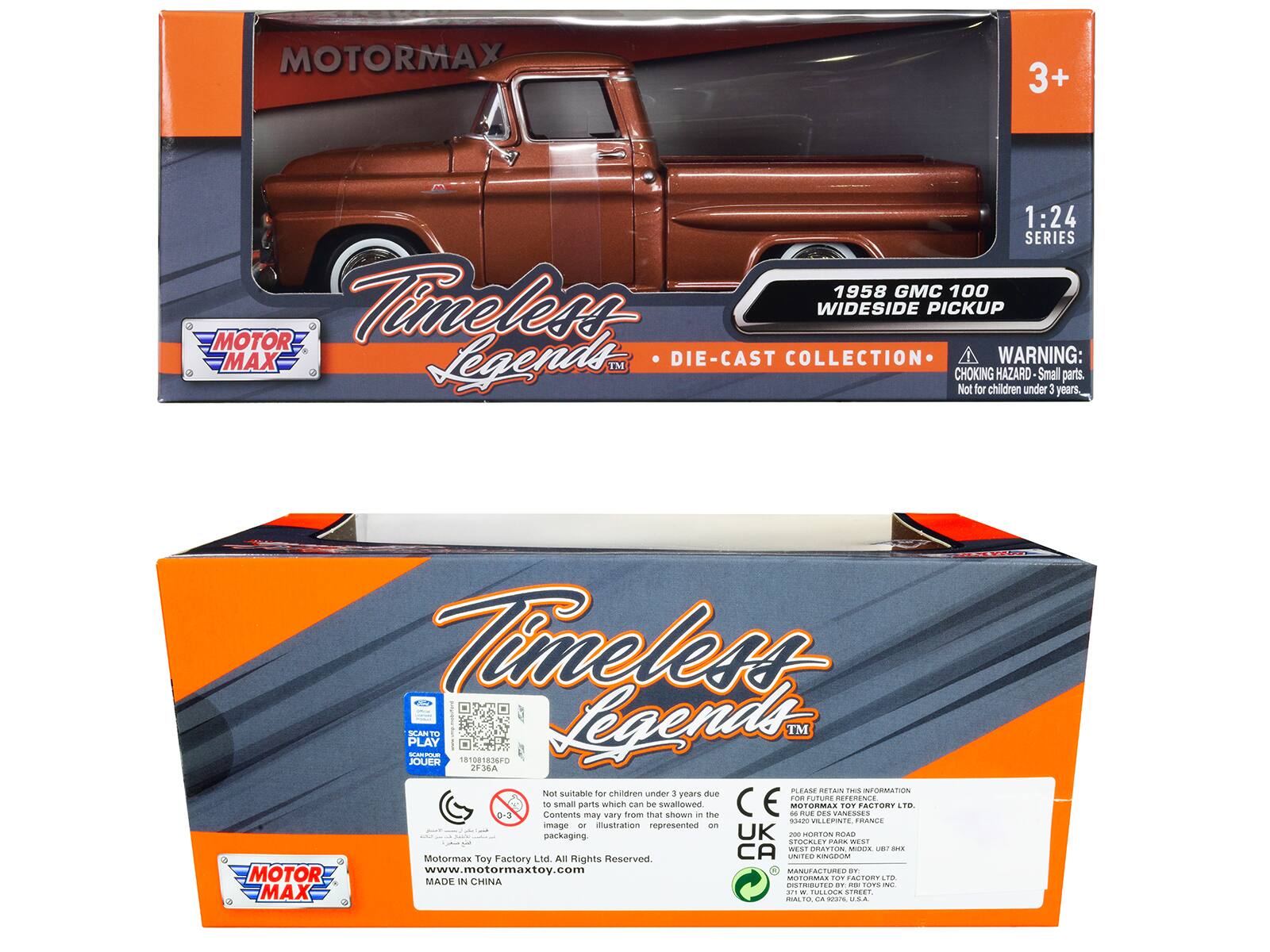 MOTORMAX 3+ 1:24 SERIES 1958 GMC 100 WIDESIDE PICKUP TIMELESS LEGENDS DIE-CAST COLLECTION

WARNING: TM CHOKING HAZARD Small parts. Not for children under 3 years

TIMELESS PLAY

SEANT NARA JOUER 01081836F0

Legends TM 2F36A

Not suitable for children under 3 years due to small parts which can be swallowed

PLEASE RETAIN THIS INFORMATION

Contents may vary from that shown in the illustration represented on packaging

MOTORMAX TOY FACTORY LTD. All Rights Reserved

www.motormaxtoy.com

MADE IN CHINA

DISTRIBUTED BY

MOTORMAX TOY FACTORY LTD
UNITED KINGDOM, FRANCE
STOCKLEY PARK
WEST
HORTON ROAD
STOKE-ON-TRENT
STOKE-ON-TRENT
STOKE-ON-TRENT
STOKE-ON-TRENT
STOKE-ON-TRENT
STOKE-ON-TRENT
STOKE-ON-TRENT
STOKE-