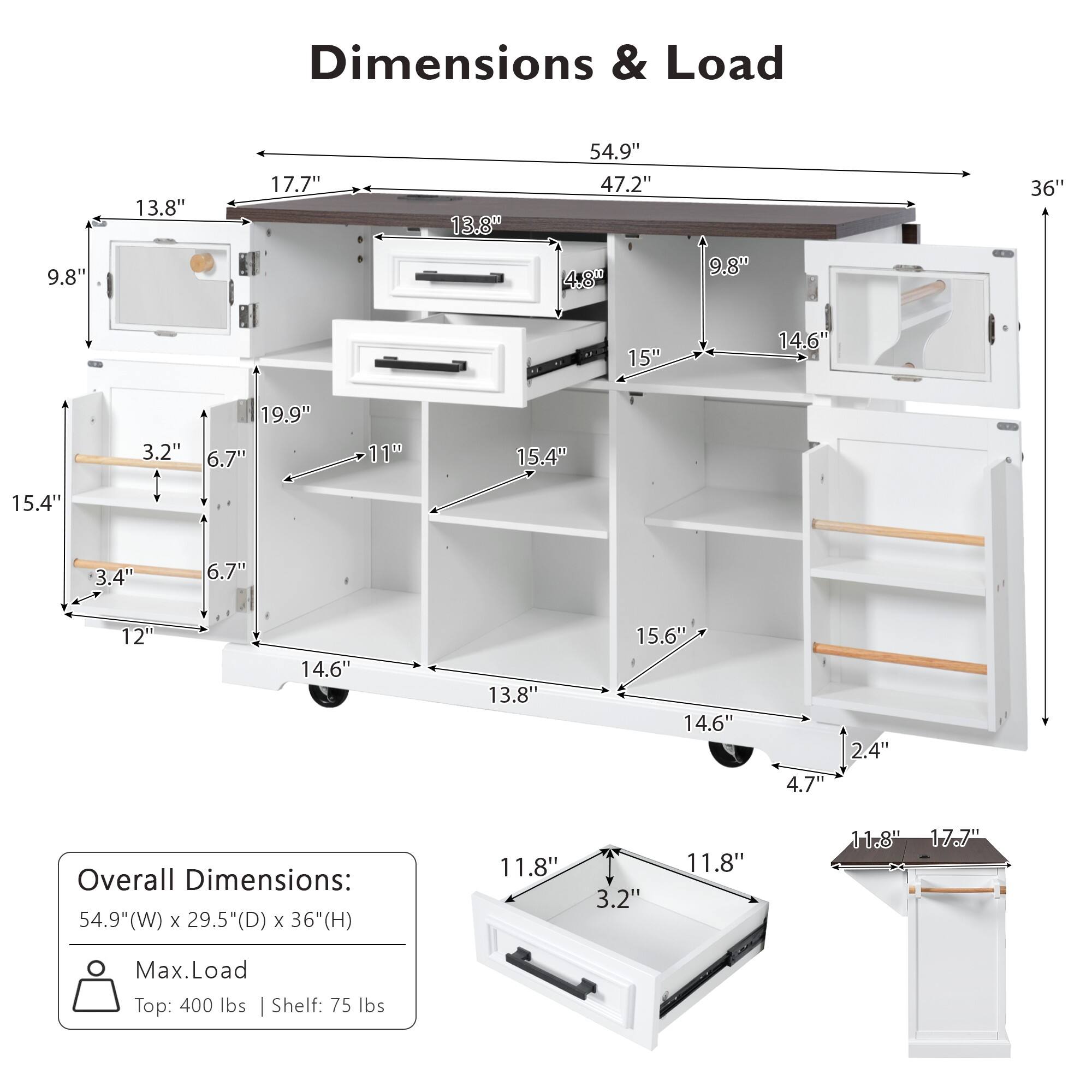 Dimensions & Load

9.8" 13.8" 17.7" 13.8" 54.9" 47.2" 4.8" 9.8" 36" 15" 14.6" 3.2" 19.9" 6.7" 11" 15.4" 15.4" 3.4" 6.7" 12" 14.6" 13.8" 15.6" 14.6" 4.7" 2.4" 11.8" 3.2" 11.8" 11.8" 17.7"

Overall Dimensions: 54.9"(W) x 29.5"(D) x 36"(H)

Max. Load Top: 400 lbs | Shelf: 75 lbs