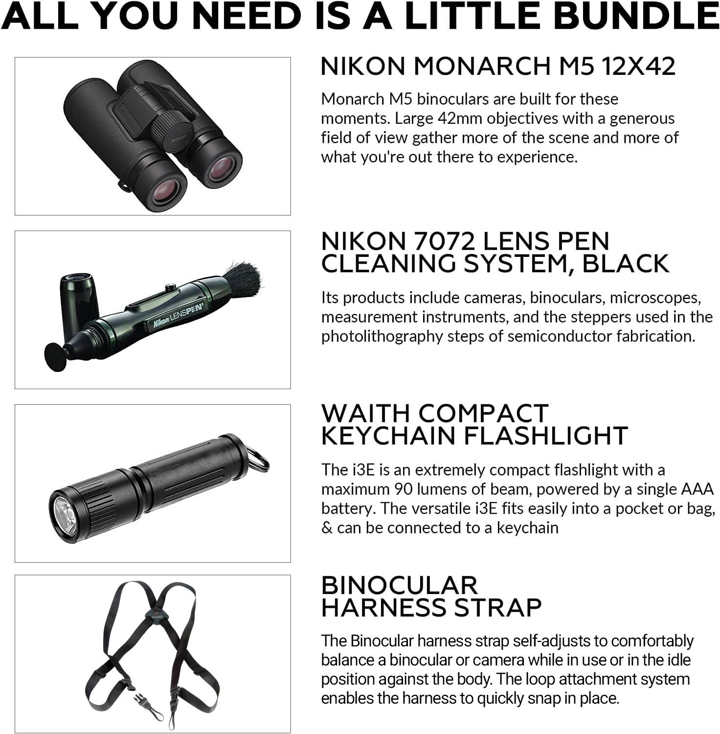 ALL YOU NEED IS A LITTLE BUNDLE

NIKON MONARCH M5 12X42  
Monarch M5 binoculars are built for these moments. Large 42mm objectives with a generous field of view gather more of the scene and more of what you're out there to experience.

NIKON 7072 LENS PEN CLEANING SYSTEM, BLACK  
Its products include cameras, binoculars, microscopes, measurement instruments, and the steppers used in the photolithography steps of semiconductor fabrication.

WAITH COMPACT KEYCHAIN FLASHLIGHT  
The i3E is an extremely compact flashlight with a maximum 90 lumens of beam, powered by a single AAA battery. The versatile i3E fits easily into a pocket or bag, & can be connected to a keychain.

BINOCULAR HARNESS STRAP  
The Binocular harness strap self-adjusts to comfortably balance a binocular or camera while in use or in the idle position against the body. The loop attachment system enables the harness to quickly snap in place.