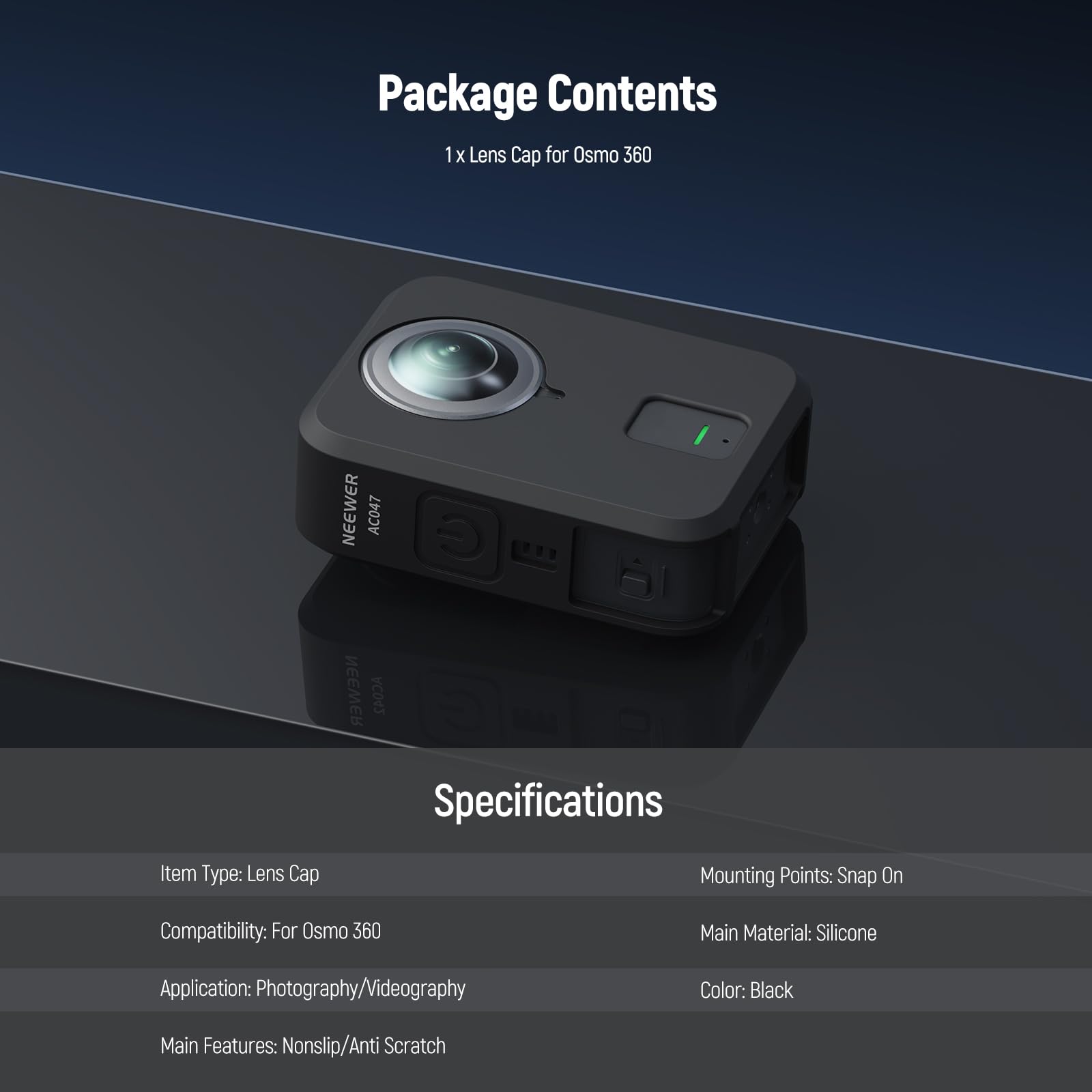 Package Contents  
1 x Lens Cap for Osmo 360  

Specifications  
- Item Type: Lens Cap  
- Compatibility: For Osmo 360  
- Application: Photography/Videography  
- Main Features: Nonslip/Anti Scratch  
- Mounting Points: Snap On  
- Main Material: Silicone  
- Color: Black