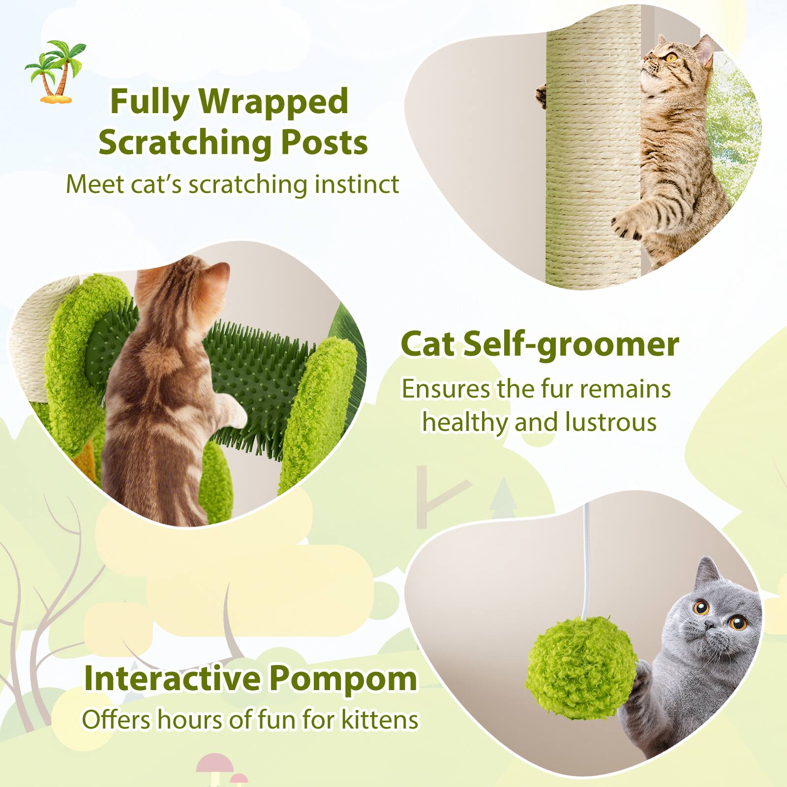 Fully Wrapped Scratching Posts  
Meet cat's scratching instinct  

Cat Self-groomer  
Ensures the fur remains healthy and lustrous  

Interactive Pompon  
Offers hours of fun for kittens