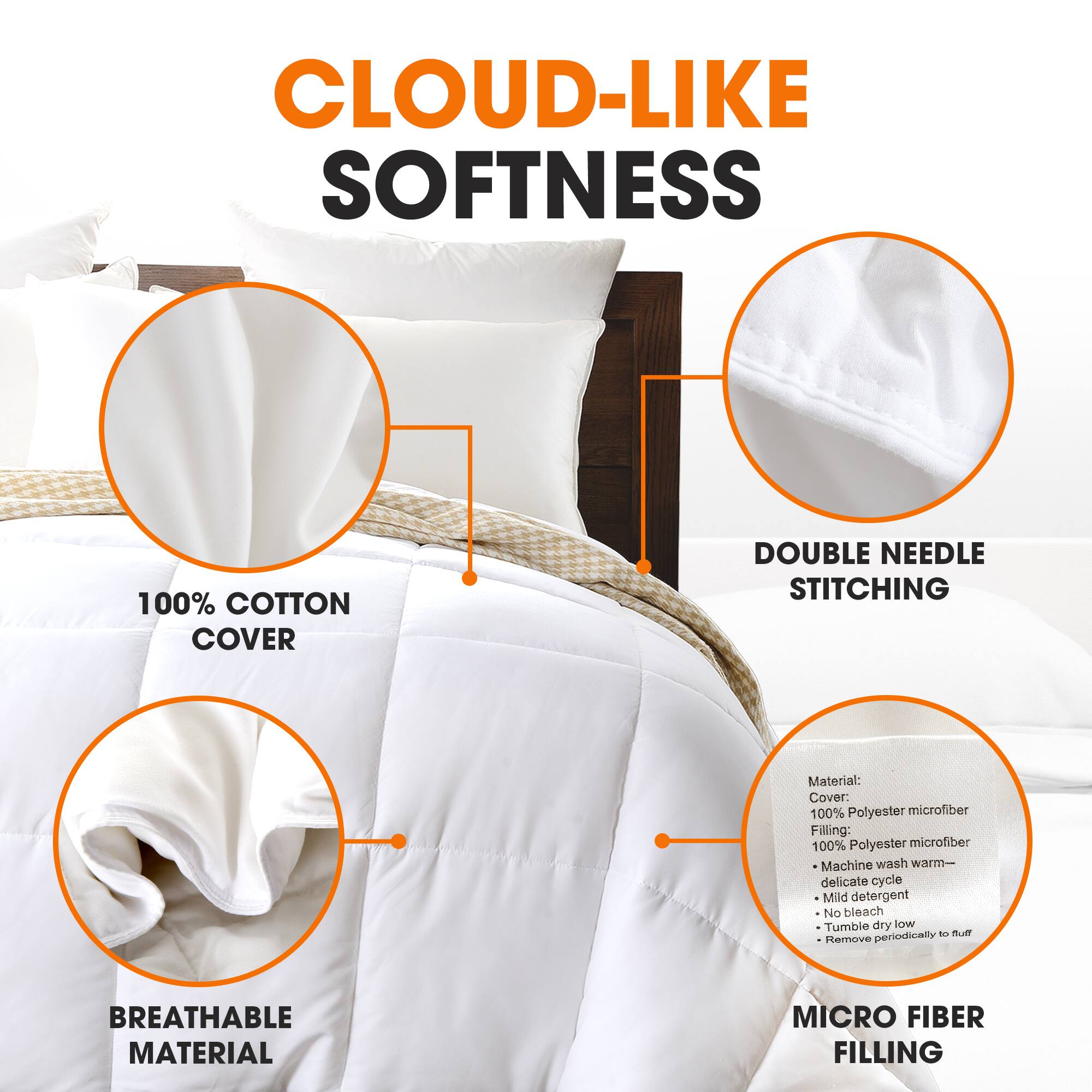 CLOUD-LIKE SOFTNESS

100% COTTON COVER

DOUBLE NEEDLE STITCHING

BREATHABLE MATERIAL

MICRO FIBER FILLING

Material:
Cover: 100% Polyester microfiber
Filling: 100% Polyester microfiber
- Machine wash warm - delicate cycle
- Mild detergent
- No bleach
- Tumble dry low
- Remove periodically to fluff