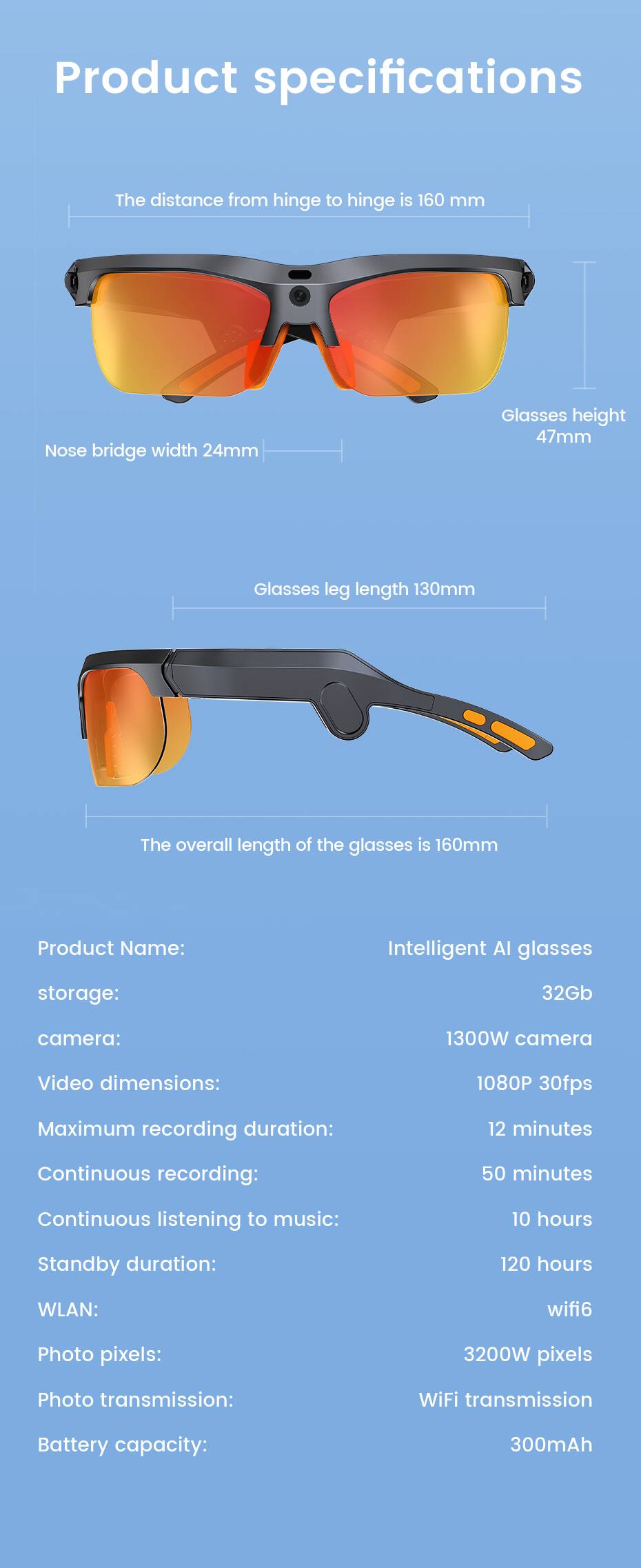 Product specifications

The distance from hinge to hinge is 160 mm

Nose bridge width 24mm

Glasses height 47mm

Glasses leg length 130mm

The overall length of the glasses is 160mm

Product Name: Intelligent AI glasses

storage: 32Gb

camera: 1300W camera

Video dimensions: 1080P 30fps

Maximum recording duration: 12 minutes

Continuous recording: 50 minutes

Continuous listening to music: 10 hours

Standby duration: 120 hours

WLAN: wifi6

Photo pixels: 3200W pixels

Photo transmission: WiFi transmission

Battery capacity: 300mAh