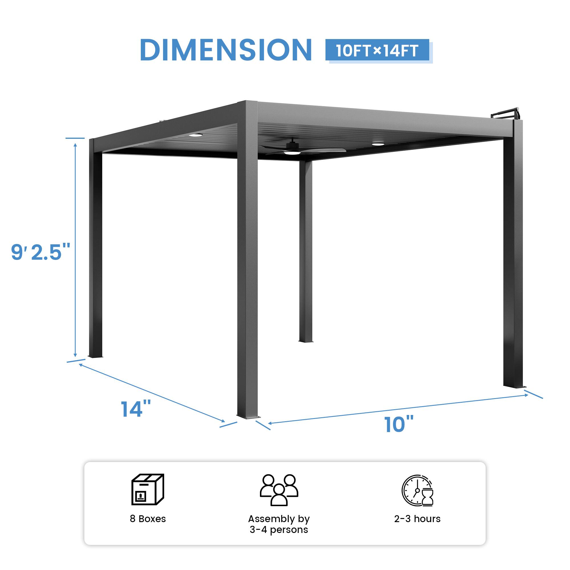 DIMENSION 10FT x 14FT  
9' 2.5"  
14"  
10"  
8 Boxes  
Assembly by 3-4 persons  
2-3 hours