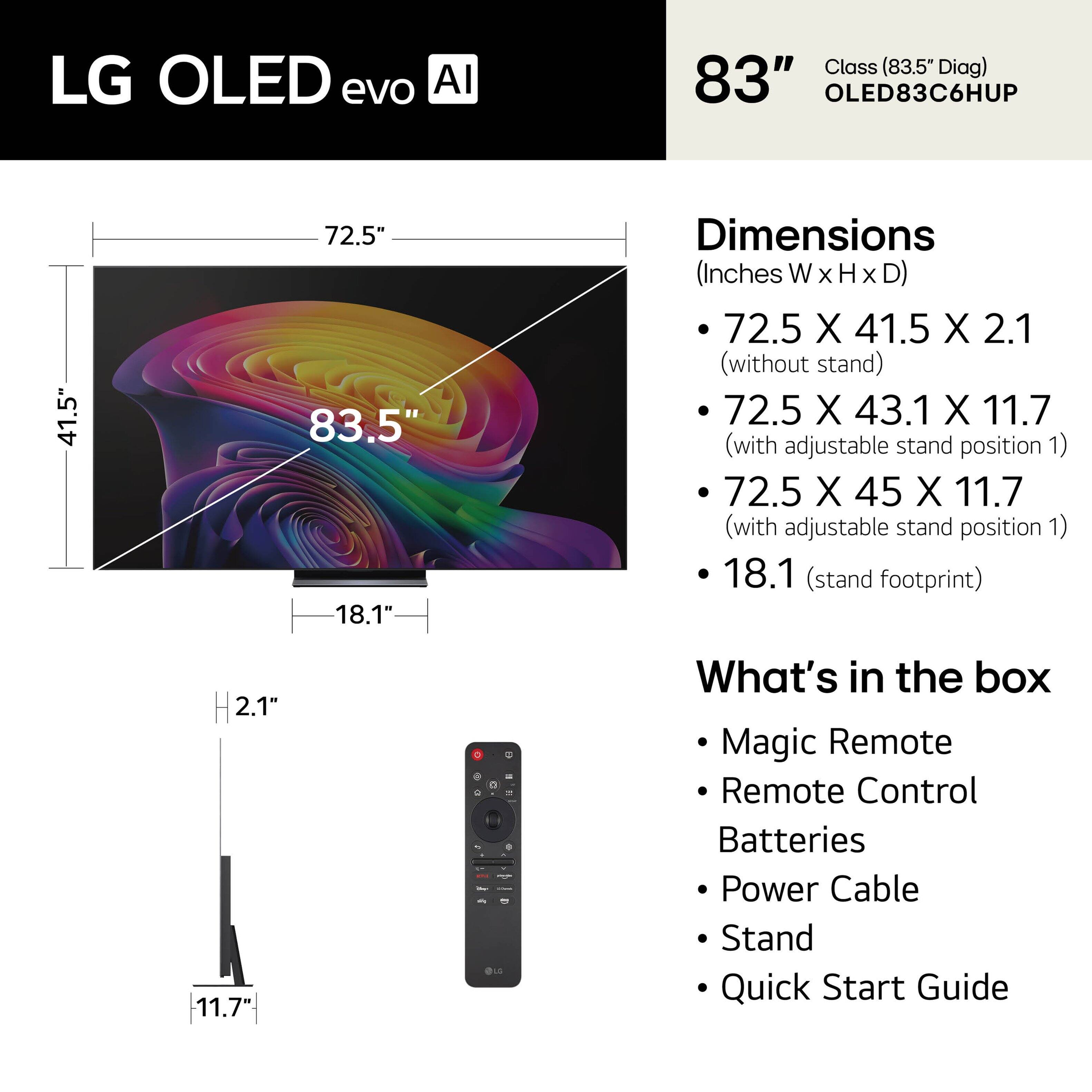 LG OLED evo AI Class (83.5" Diag) 83" OLED83C6HUP

Dimensions (Inches W x H x D)
- 72.5 X 41.5 X 2.1 (without stand)
- 72.5 X 43.1 X 11.7 (with adjustable stand position 1)
- 72.5 X 45 X 11.7 (with adjustable stand position 1)
- 18.1 (stand footprint)

What's in the box
- Magic Remote
- Remote Control
- Batteries
- Power Cable
- Stand
- Quick Start Guide