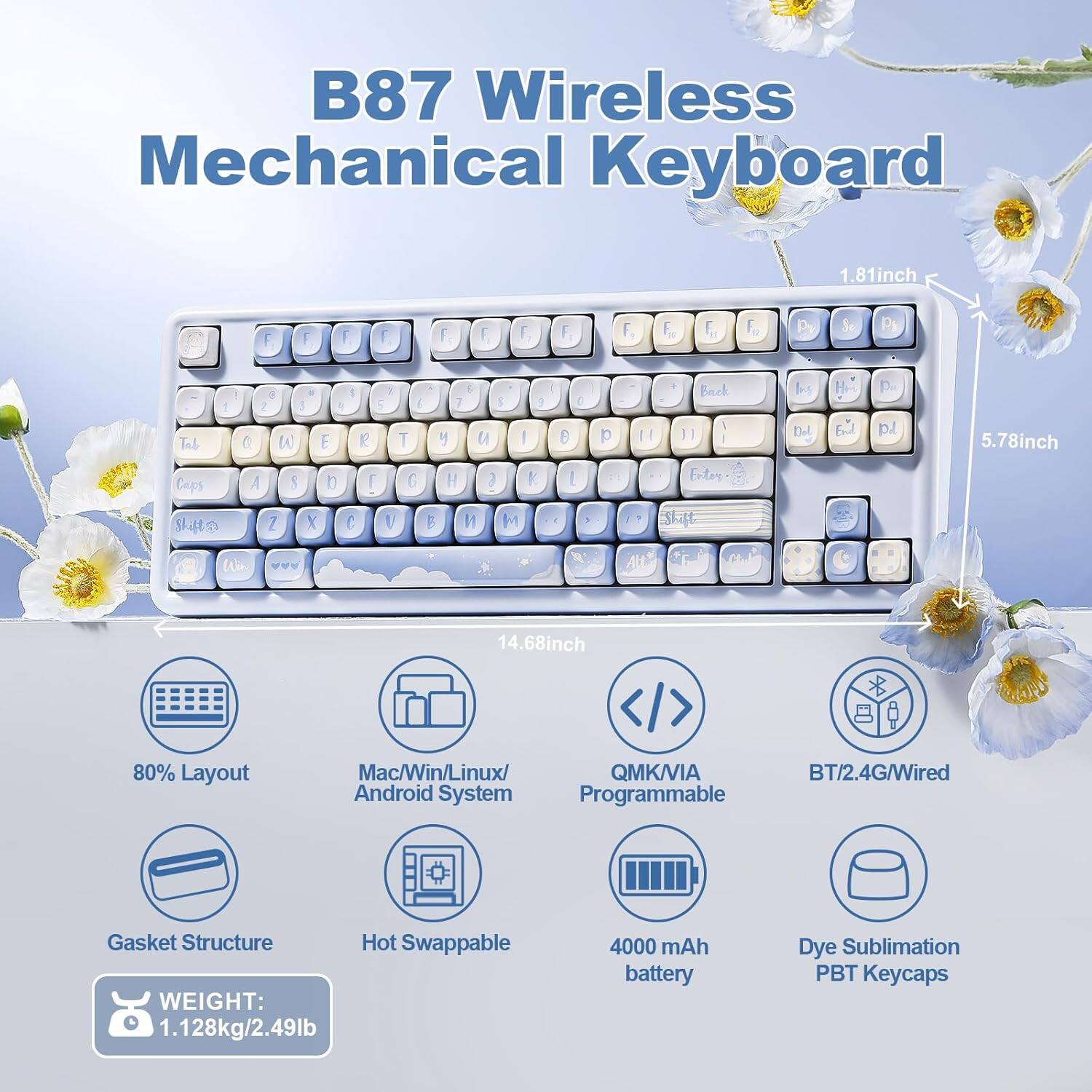 B87 Wireless Mechanical Keyboard

- Dimensions: 1.81 inch (height), 5.78 inch (width), 14.68 inch (length)
- Layout: 80%
- Compatibility: Mac/Win/Linux/Android System
- Connectivity: QMK/VIA, BT/2.4G/Wired
- Features: Gasket Structure, Hot Swappable
- Weight: 1.128 kg / 2.49 lb
- Battery: 4000 mAh
- Keycaps: Dye Sublimation PBT Keycaps