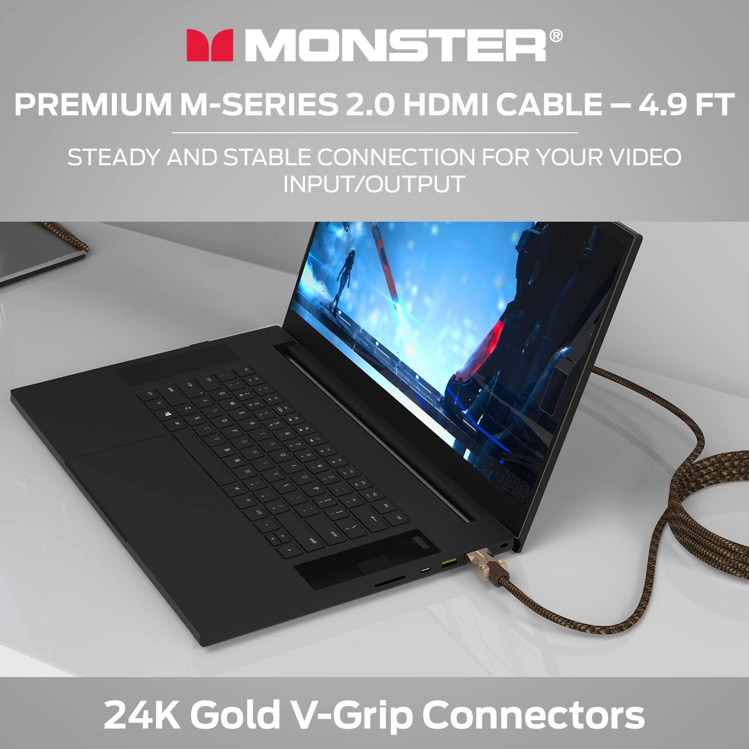 MONSTER PREMIUM M-SERIES 2.0 HDMI CABLE - 4.9 FT  
STEADY AND STABLE CONNECTION FOR YOUR VIDEO INPUT/OUTPUT  
24K Gold V-Grip Connectors