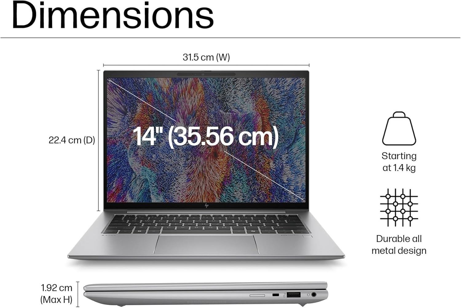 Dimensions  
31.5 cm (W)  
22.4 cm (D)  
14" (35.56 cm)  
Starting at 1.4 kg  
Durable all metal design  
1.92 cm (Max H)