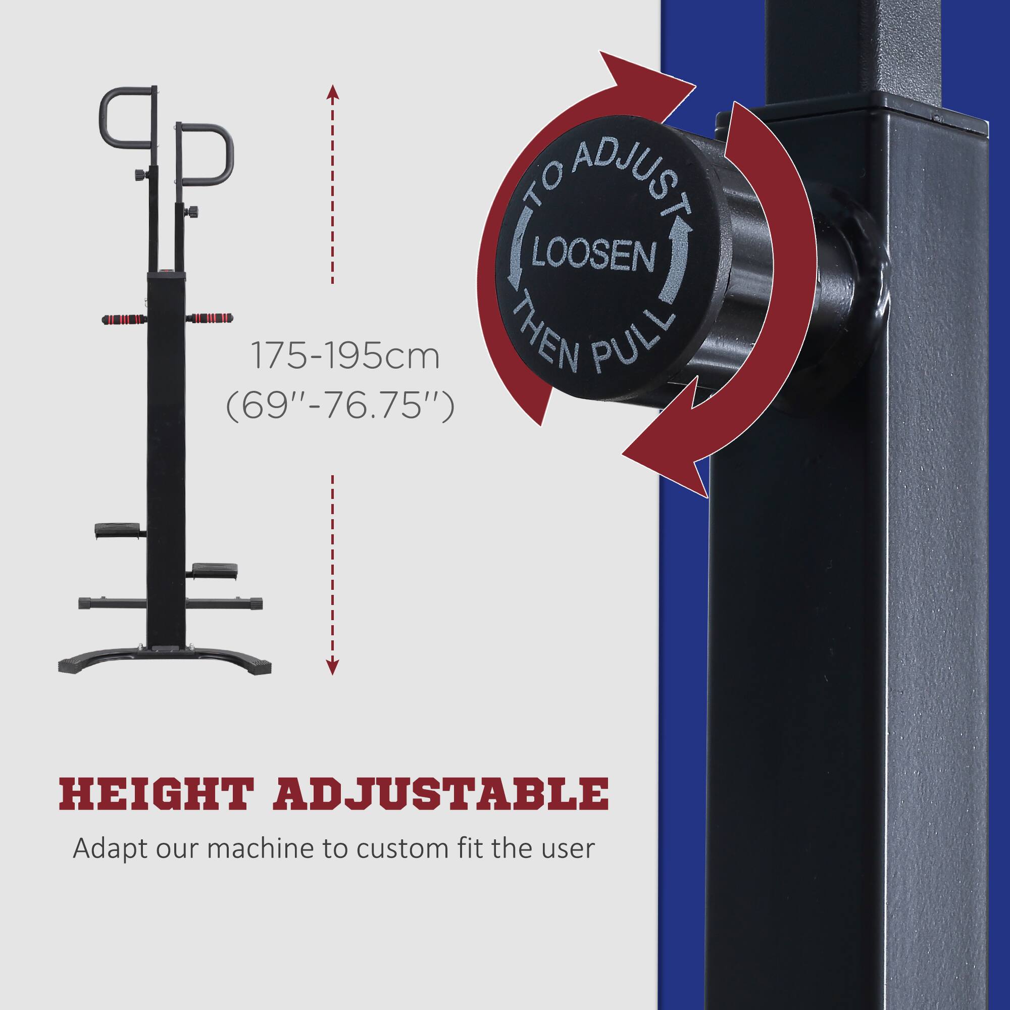 To adjust, loosen, then pull.

175-195cm (69"-76.75")

HEIGHT ADJUSTABLE

Adapt our machine to custom fit the user.