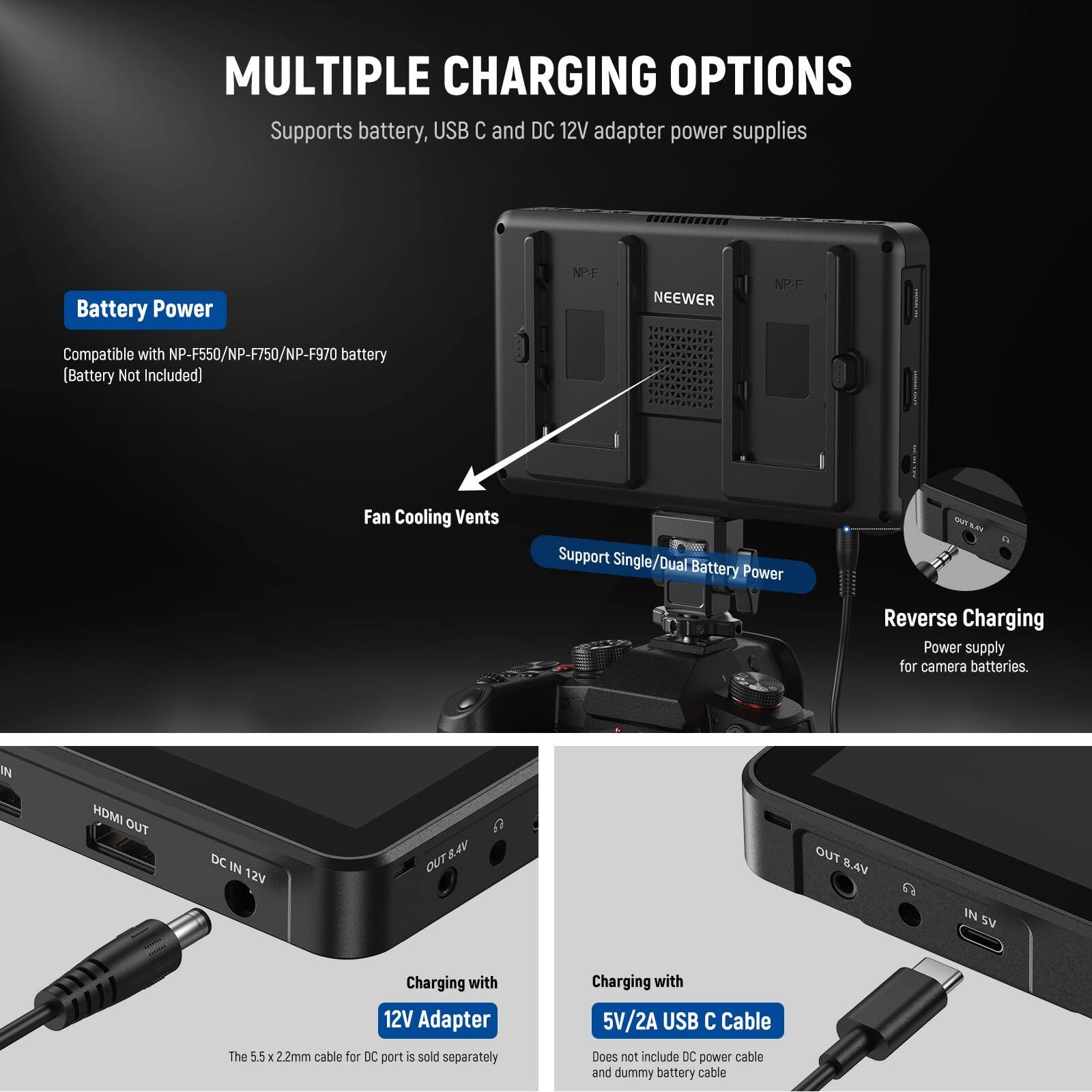 **MULTIPLE CHARGING OPTIONS**  
Supports battery, USB C and DC 12V adapter power supplies

**Battery Power**  
Compatible with NP-F550/NP-F750/NP-F970 battery (Battery Not Included)  
Support Single/Dual Battery Power

**Fan Cooling Vents**

**Reverse Charging**  
Power supply for camera batteries.

**Charging with 12V Adapter**  
The 5.5 x 2.2mm cable for DC port is sold separately

**Charging with 5V/2A USB C Cable**  
Does not include DC power cable and dummy battery cable