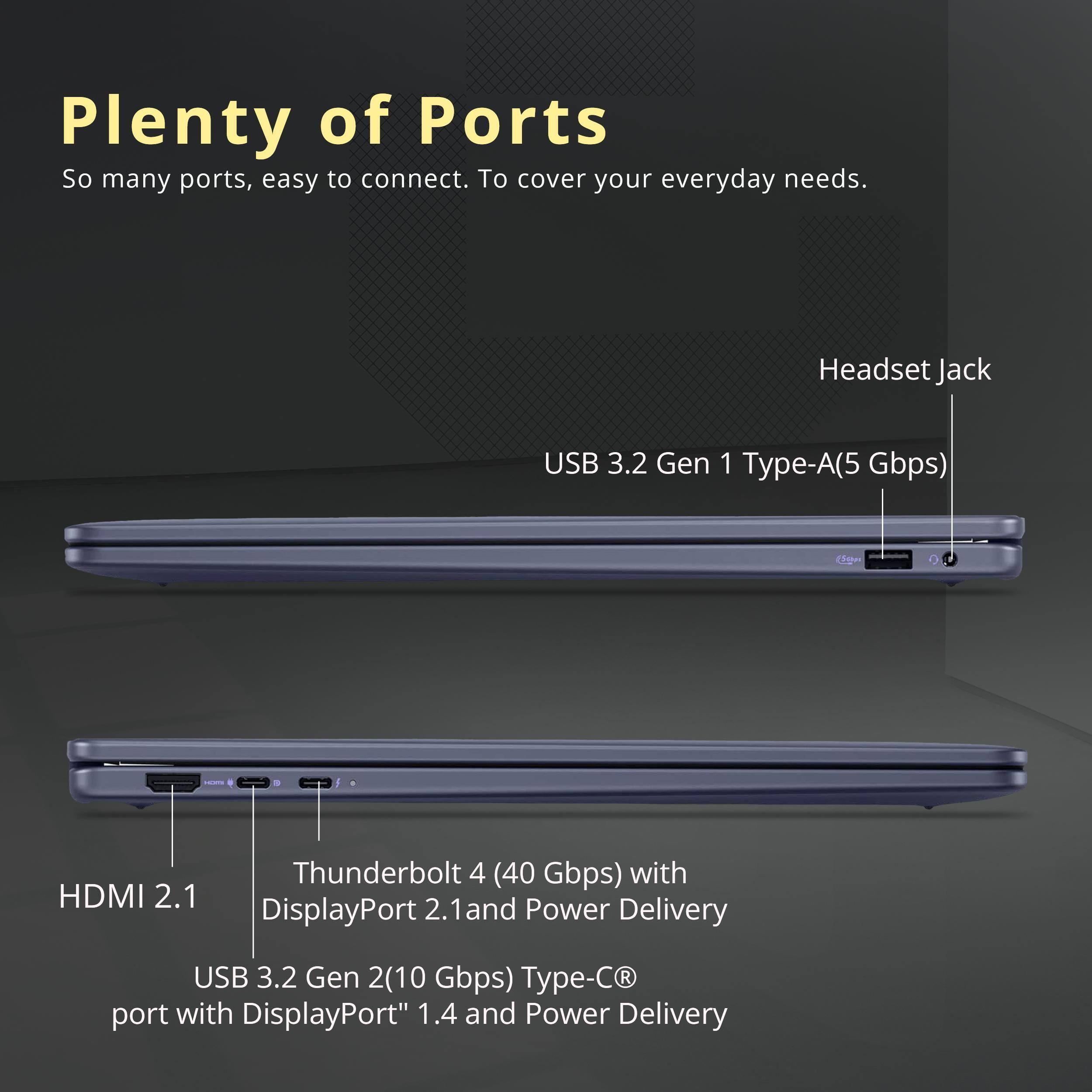 Plenty of Ports

So many ports, easy to connect. To cover your everyday needs.

- Headset Jack
- USB 3.2 Gen 1 Type-A (5 Gbps)
- HDMI 2.1
- Thunderbolt 4 (40 Gbps) with DisplayPort 2.1 and Power Delivery
- USB 3.2 Gen 2 (10 Gbps) Type-C port with DisplayPort 1.4 and Power Delivery