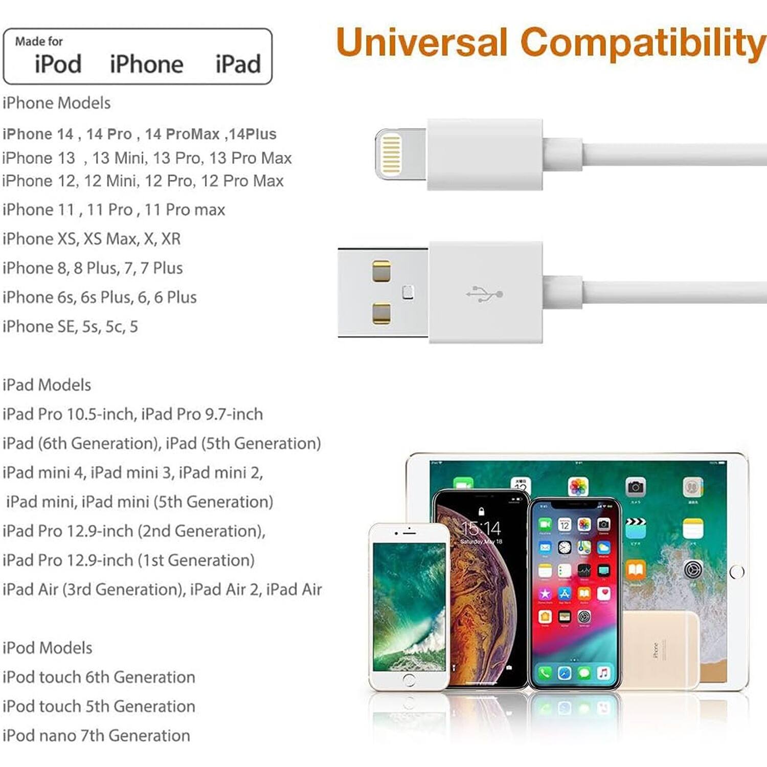 Made for iPod iPhone iPad Universal Compatibility

iPhone Models
iPhone 14, 14 Pro, 14 Pro Max, 14 Plus
iPhone 13, 13 Mini, 13 Pro, 13 Pro Max
iPhone 12, 12 Mini, 12 Pro, 12 Pro Max
iPhone 11, 11 Pro, 11 Pro Max
iPhone XS, XS Max, X, XR
iPhone 8, 8 Plus, 7, 7 Plus
iPhone 6s, 6s Plus, 6, 6 Plus
iPhone SE, 5s, 5c, 5

iPad Models
iPad Pro 10.5-inch, iPad Pro 9.7-inch
iPad (6th Generation), iPad (5th Generation)
iPad mini 4, iPad mini 3, iPad mini 2, iPad mini, iPad mini (5th Generation)
iPad Pro 12.9-inch (2nd Generation), iPad Pro 12.9-inch (1st Generation)
iPad Air (3rd Generation), iPad Air 2, iPad Air

iPod Models
iPod touch 6th Generation
iPod touch 5th Generation
iPod nano 7th Generation