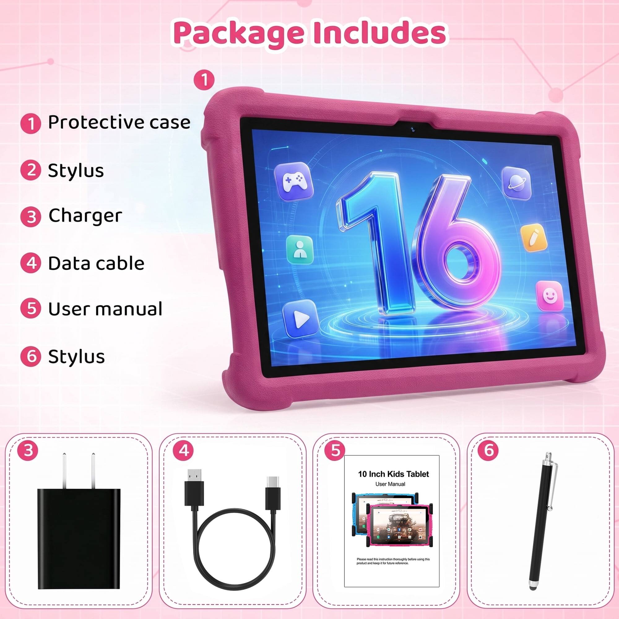Package Includes
1. Protective case
2. Stylus
3. Charger
4. Data cable
5. User manual
6. Stylus

10 Inch Kids Tablet User Manual