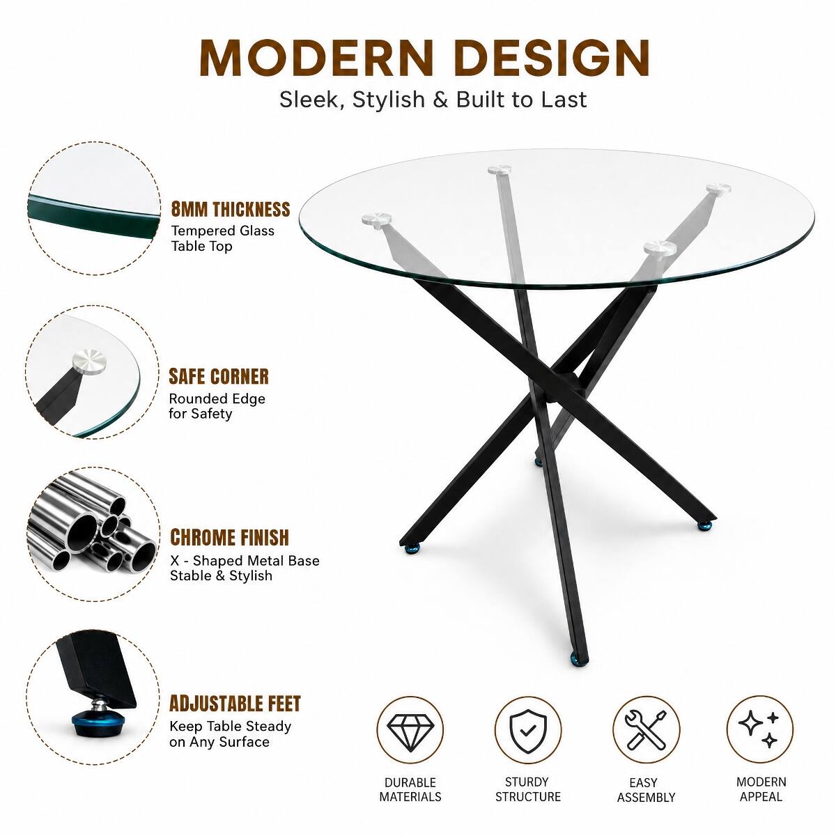 MODERN DESIGN  
Sleek, Stylish & Built to Last

8MM THICKNESS  
Tempered Glass Table Top

SAFE CORNER  
Rounded Edge for Safety

CHROME FINISH  
X-Shaped Metal Base Stable & Stylish

ADJUSTABLE FEET  
Keep Table Steady on Any Surface

DURABLE MATERIALS  
STURDY STRUCTURE  
EASY ASSEMBLY  
MODERN APPEAL