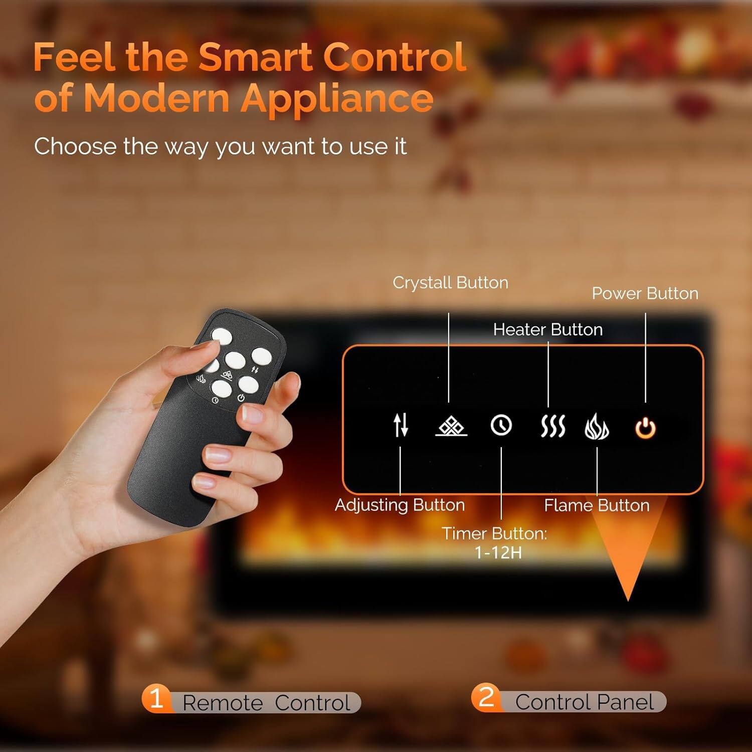 Feel the Smart Control of Modern Appliance  
Choose the way you want to use it  

1. Remote Control  
2. Control Panel  

- Crystall Button  
- Power Button  
- Heater Button  
- Adjusting Button  
- Flame Button  
- Timer Button: 1-12H