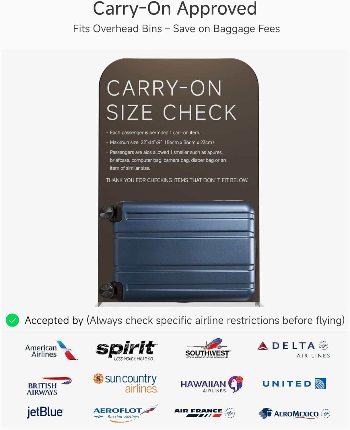 Carry-On Approved  
Fits Overhead Bins – Save on Baggage Fees

CARRY-ON SIZE CHECK  
- Each passenger is permitted 1 carry-on item.  
- Maximum size: 22" x 14" x 9" (56cm x 36cm x 23cm)  
- Passengers are also allowed 1 smaller such as apures, briefcase, computer bag, camera bag, diaper bag or an item of similar size.  

THANK YOU FOR CHECKING ITEMS THAT DON’T FIT BELOW.

Accepted by (Always check specific airline restrictions before flying)  
American Airlines  
spirit  
SOUTHWEST AIR LINES  
DELTA AIR LINES  
BRITISH AIRWAYS  
sun country airlines  
HAWAIIAN airlines  
UNITED  
jetBlue  
AEROFLOT Russian Airlines  
AIR FRANCE  
AEROMEXICO