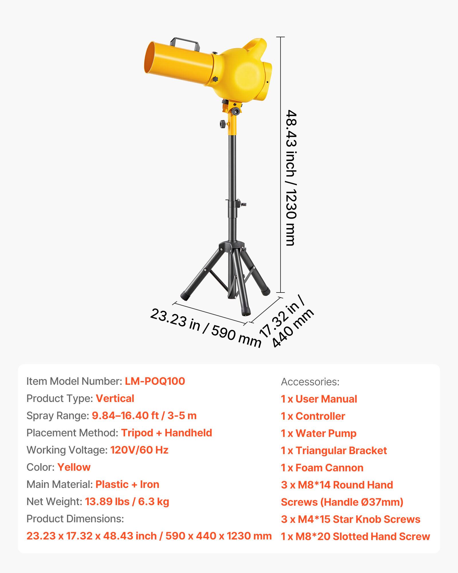 48.43 inch / 1230 mm

23.23 in / 590 mm

17.32 in / 440 mm

Item Model Number: LM-POQ100

Product Type: Vertical

Spray Range: 9.84-16.40 ft / 3-5 m

Placement Method: Tripod + Handheld

Working Voltage: 120V/60 Hz

Color: Yellow

Main Material: Plastic + Iron

Net Weight: 13.89 lbs / 6.3 kg

Product Dimensions: 23.23 x 17.32 x 48.43 inch / 590 x 440 x 1230 mm

Accessories:

1x User Manual

1x Controller

1x Water Pump

1x Triangular Bracket

1x Foam Cannon

3 x M8*14 Round Hand Screws (Handle Ø37mm)

3 x M4*15 Star Knob Screws

1 x M8*20 Slotted Hand Screw