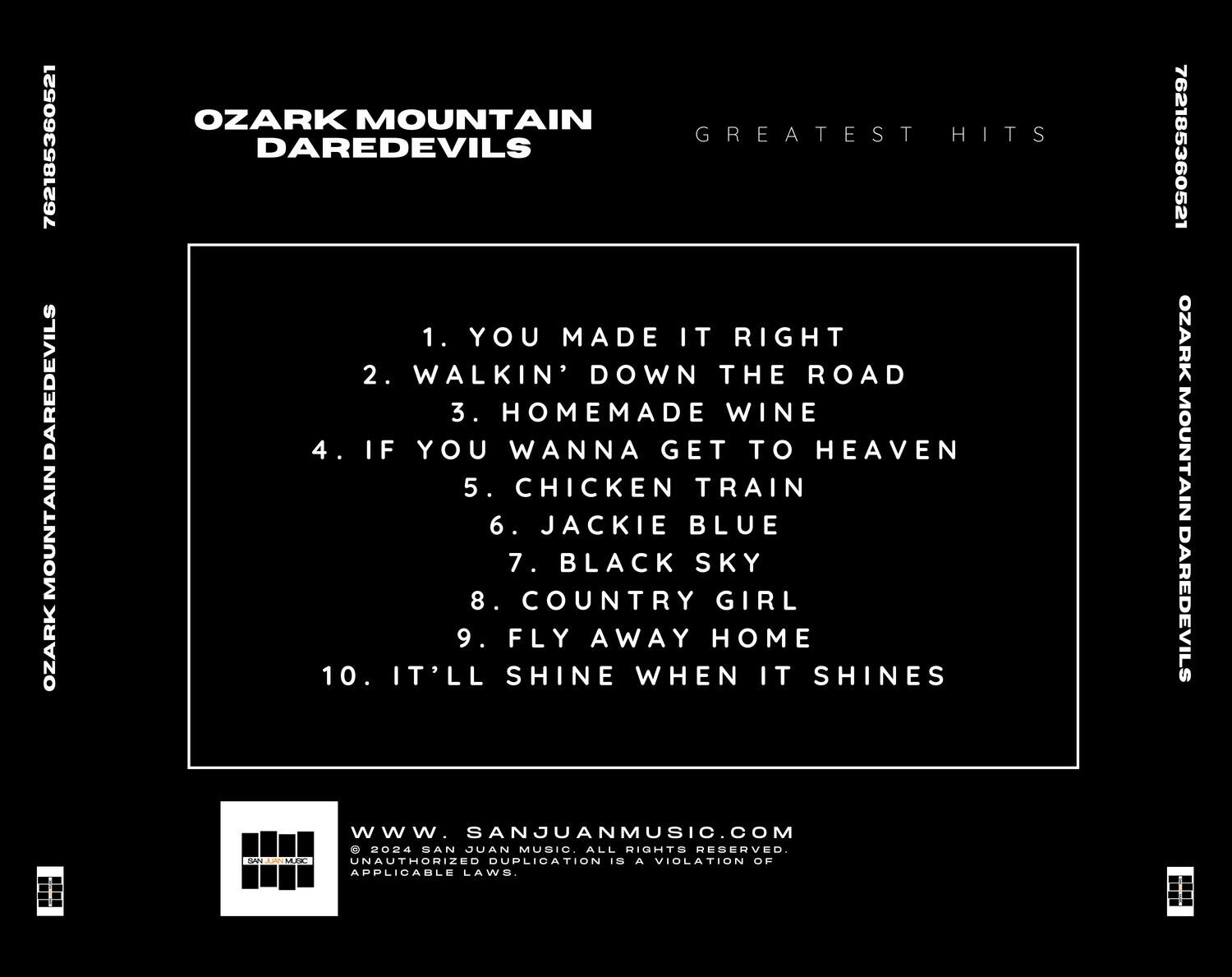 762185360521  
OZARK MOUNTAIN DAREDEVILS  
GREATEST HITS  

1. YOU MADE IT RIGHT  
2. WALKIN' DOWN THE ROAD  
3. HOMEMADE WINE  
4. IF YOU WANNA GET TO HEAVEN  
5. CHICKEN TRAIN  
6. JACKIE BLUE  
7. BLACK SKY  
8. COUNTRY GIRL  
9. FLY AWAY HOME  
10. IT'LL SHINE WHEN IT SHINES  

www.SANJUANMUSIC.COM  
© 2024 SAN JUAN MUSIC. ALL RIGHTS RESERVED.  
UNAUTHORIZED DUPLICATION IS A VIOLATION OF APPLICABLE LAWS.