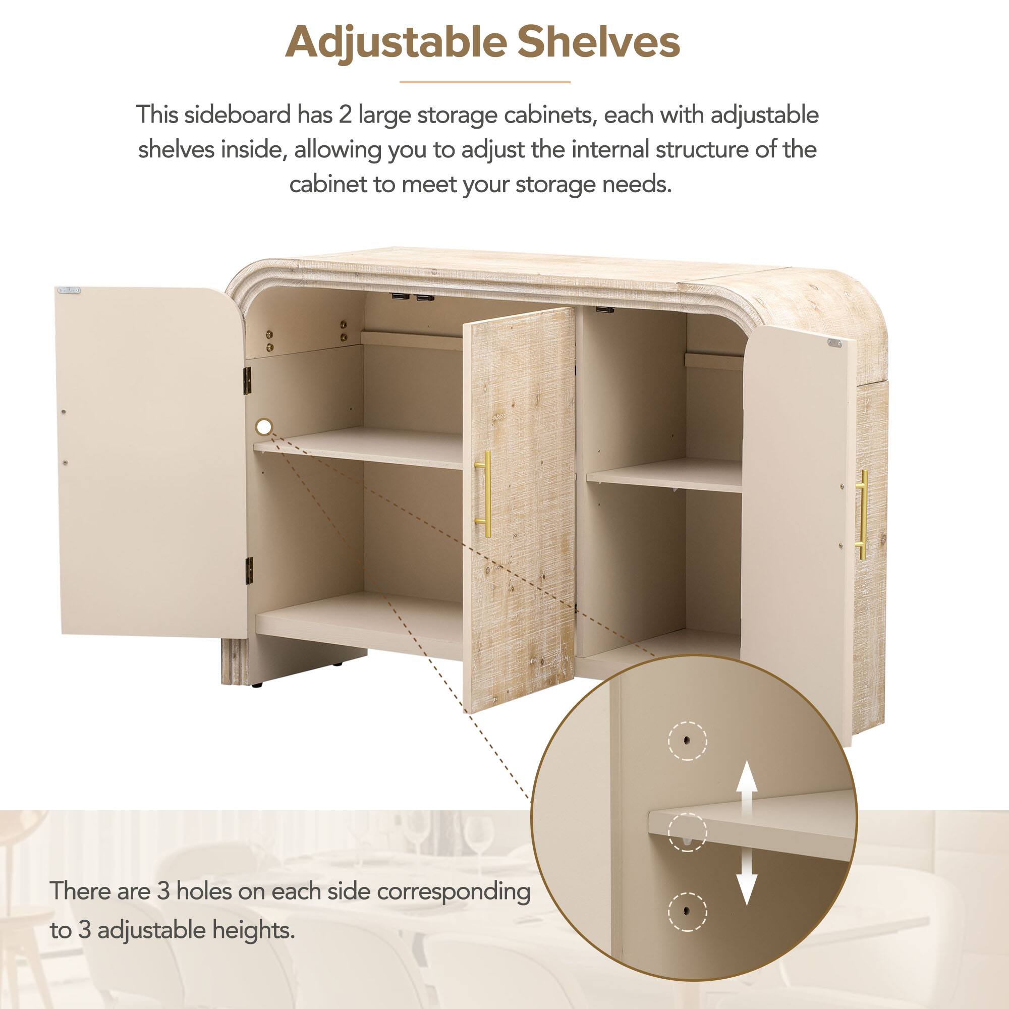Adjustable Shelves

This sideboard has 2 large storage cabinets, each with adjustable shelves inside, allowing you to adjust the internal structure of the cabinet to meet your storage needs.

There are 3 holes on each side corresponding to 3 adjustable heights.