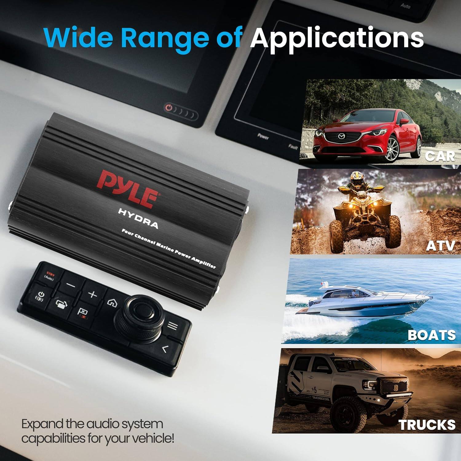 Wide Range of Applications

Auto Wide Range of Applications

PYLE HYDRA 4 Channel Marine Power Amplifier

Expand the audio system capabilities for your vehicle!

CAR
ATV
BOATS
TRUCKS