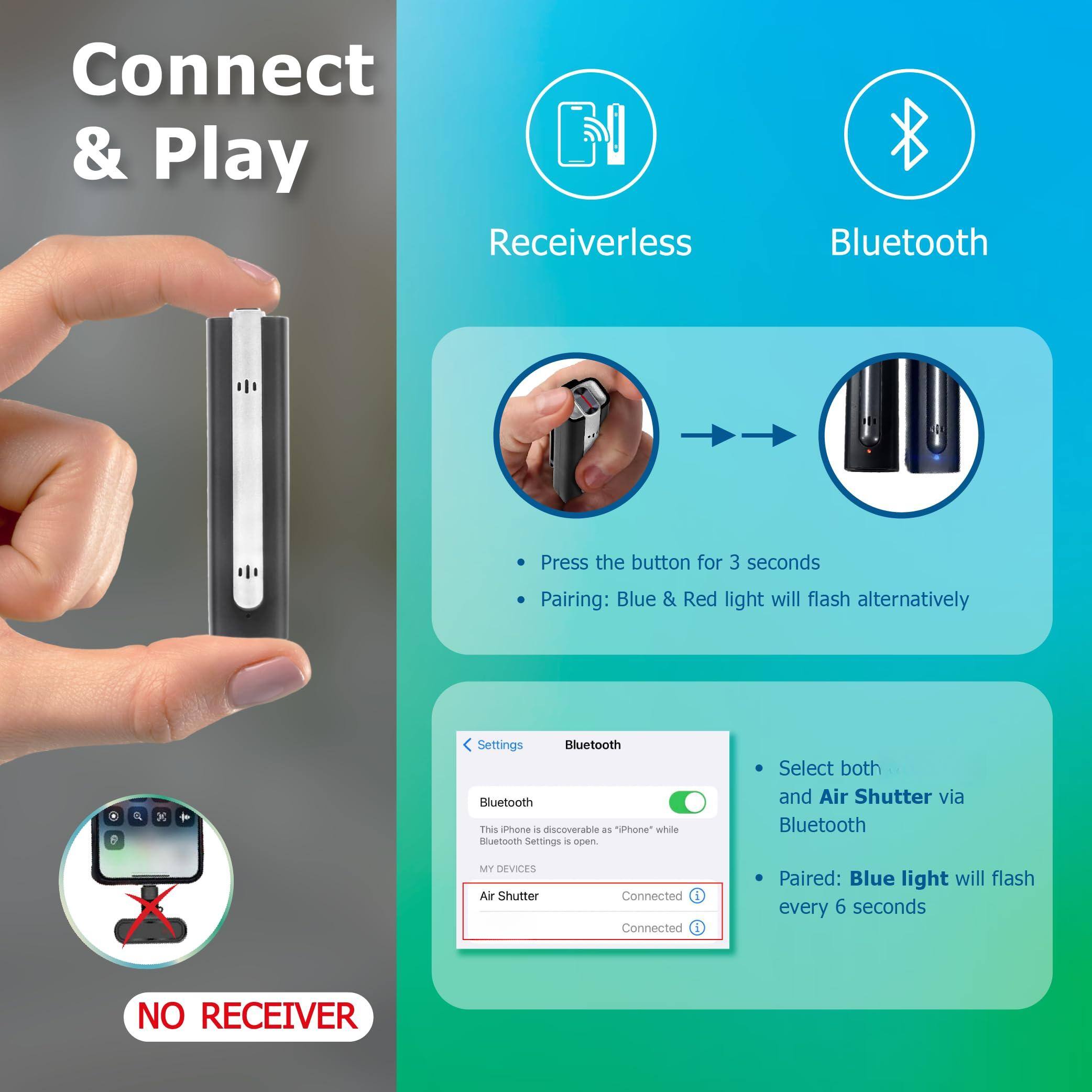 Connect & Play

Receiverless Bluetooth

Press the button for 3 seconds

Pairing: Blue & Red light will flash alternatively

Bluetooth

This iPhone is discoverable as "iPhone" while Settings is open.

Select both and Air Shutter via Bluetooth

Paired: Blue light will flash every 6 seconds

NO RECEIVER