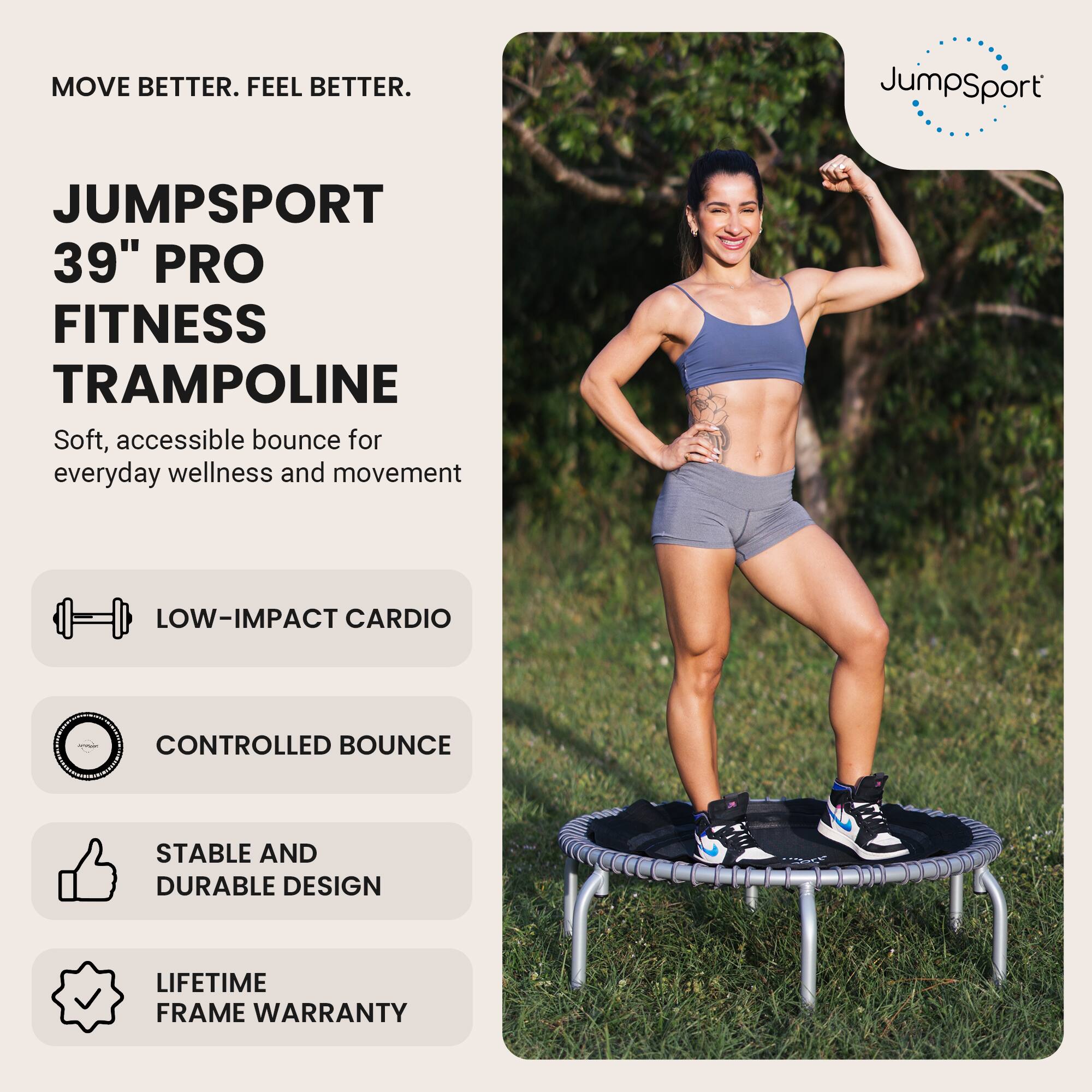 MOVE BETTER. FEEL BETTER.

JUMPSPORT 39" PRO FITNESS TRAMPOLINE
Soft, accessible bounce for everyday wellness and movement

- LOW-IMPACT CARDIO
- CONTROLLED BOUNCE
- STABLE AND DURABLE DESIGN
- LIFETIME FRAME WARRANTY