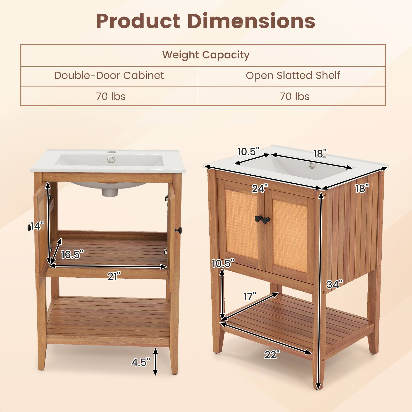 Product Dimensions

Weight Capacity
Double-Door Cabinet: 70 lbs
Open Slatted Shelf: 70 lbs

Dimensions:
- Double-Door Cabinet:
  - Width: 24"
  - Depth: 18"
  - Height: 34"
  - Sink Size: 18" x 10.5"
  - Shelf Size: 21" x 16.5"
  - Shelf Height: 14"
  - Overall Height: 4.5"

- Open Slatted Shelf:
  - Width: 22"
  - Depth: 17"
  - Height: 34"
  - Sink Size: 18" x 10.5"
  - Shelf Size: 21" x 16.5"
  - Shelf Height: 14"
