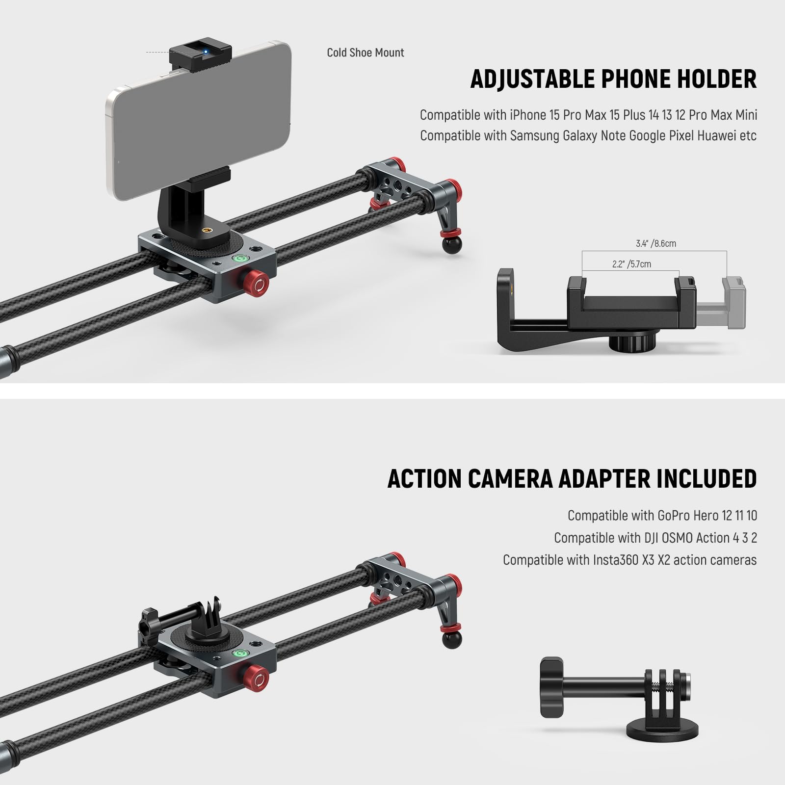Cold Shoe Mount ADJUSTABLE PHONE HOLDER  
Compatible with iPhone 15 Pro Max 15 Plus 14 13 12 Pro Max Mini  
Compatible with Samsung Galaxy Note Google Pixel Huawei etc  

3.4" / 8.6cm  
2.2" / 5.7cm  

ACTION CAMERA ADAPTER INCLUDED  
Compatible with GoPro Hero 12 11 10  
Compatible with DJI OSMO Action 4 3 2  
Compatible with Insta360 X3 X2 action cameras