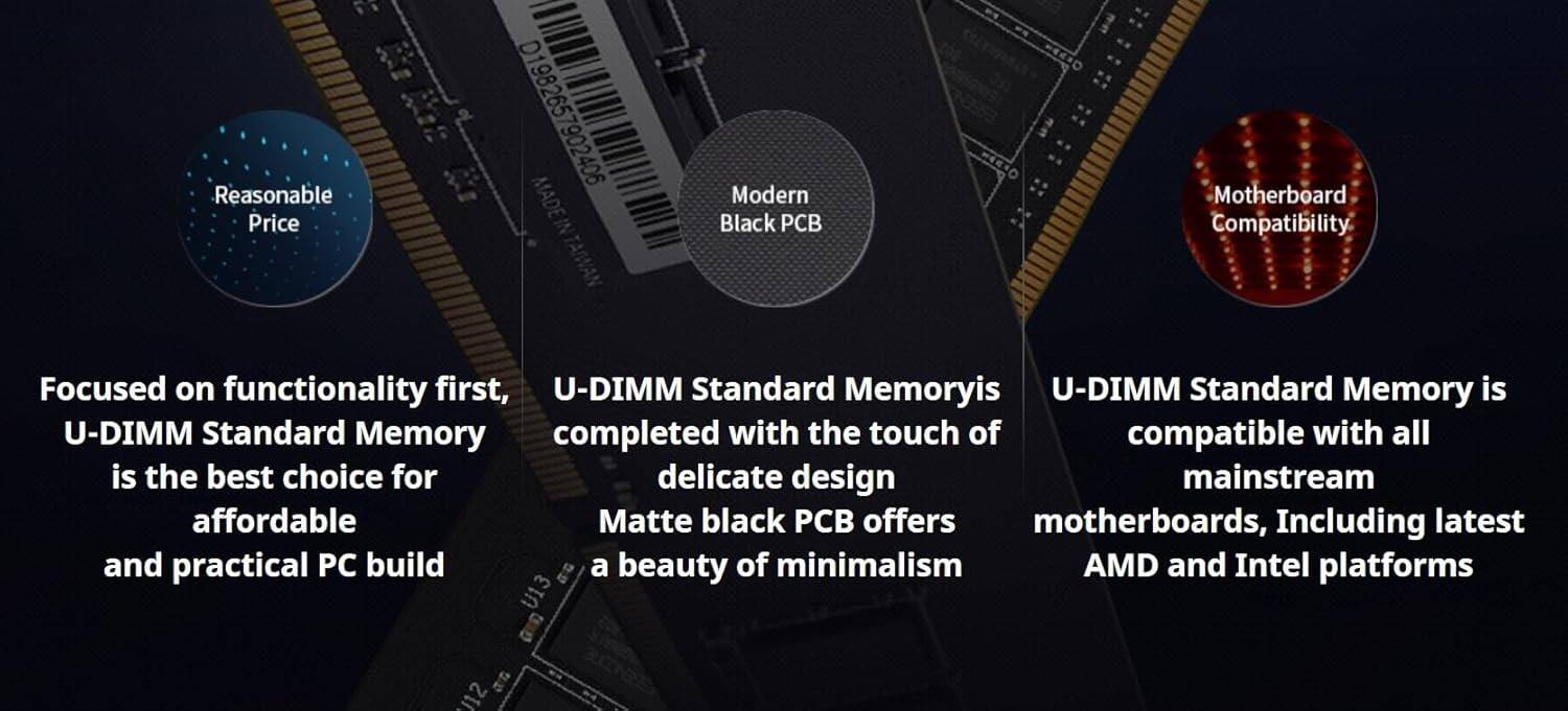 F. Reasonable Price D1982657902406 7902406 MADE IN TAIWAN Modern Black CB CEECO Motherboard Compatibility

- Focused on functionality first, U-DIMM Standard Memory is the best choice for affordable and practical PC build.
- U-DIMM Standard Memory is completed with the touch of delicate design, Matte black PCB offers a beauty of minimalism.
- U-DIMM Standard Memory is compatible with all mainstream motherboards, Including latest AMD and Intel platforms.