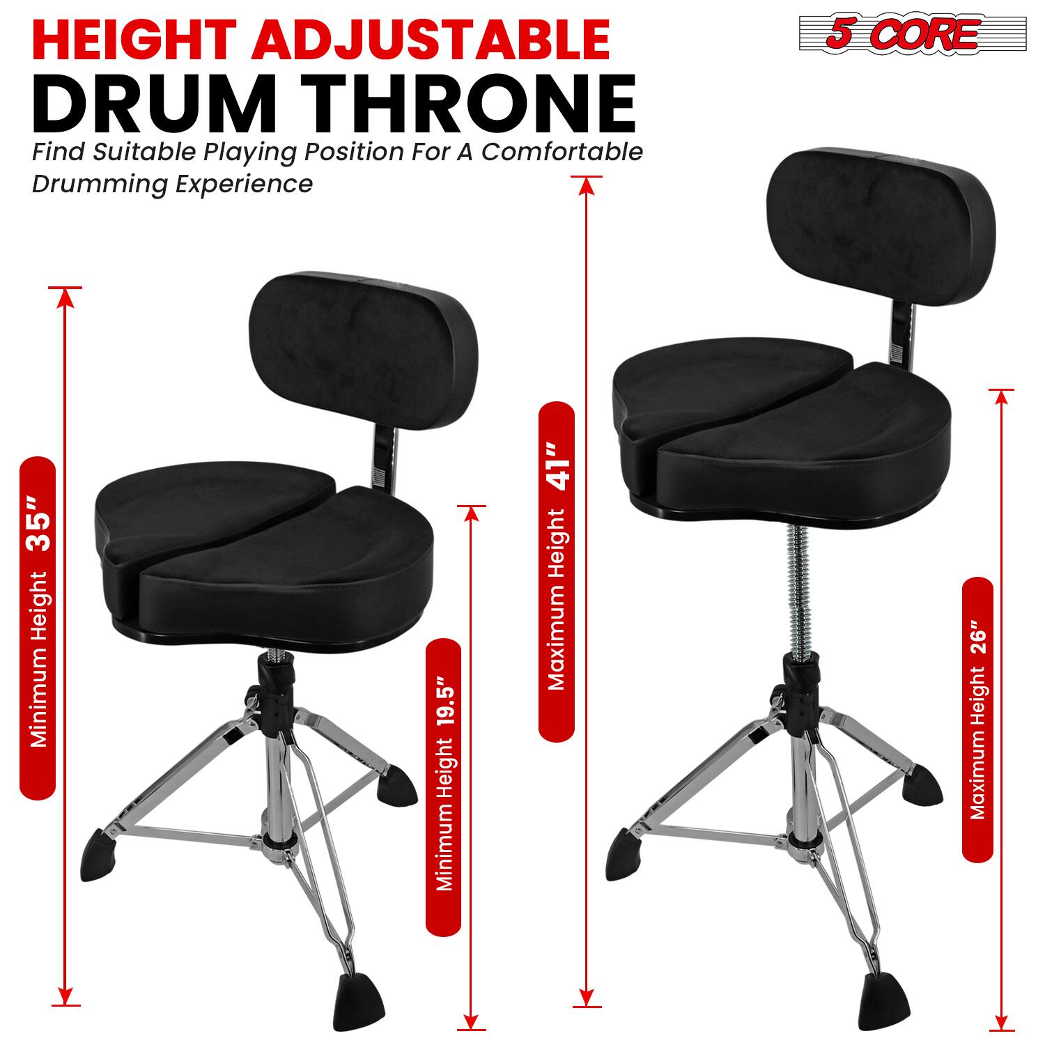 HEIGHT ADJUSTABLE DRUM THRONE  
Find Suitable Playing Position For A Comfortable Drumming Experience  

5 CORE  

Minimum Height: 19.5"  
Maximum Height: 26"  

Minimum Height: 35"  
Maximum Height: 41"