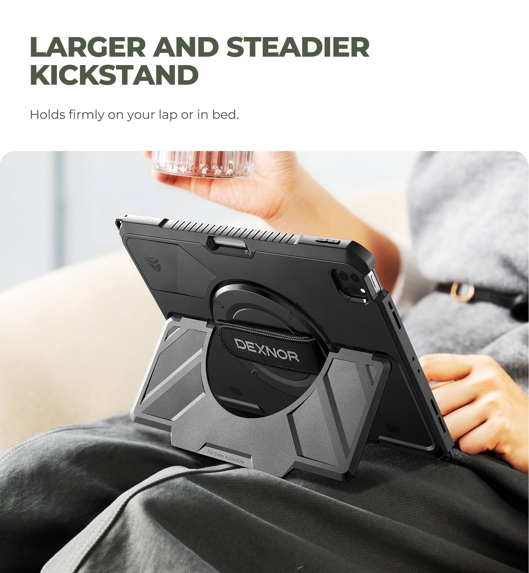 LARGER AND STEADIER KICKSTAND  
Holds firmly on your lap or in bed.  
DEXNOR  
For Every Adventure