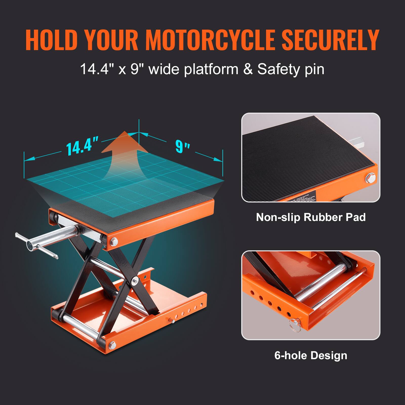 HOLD YOUR MOTORCYCLE SECURELY  
14.4" x 9" wide platform & Safety pin  
Non-slip Rubber Pad  
6-hole Design