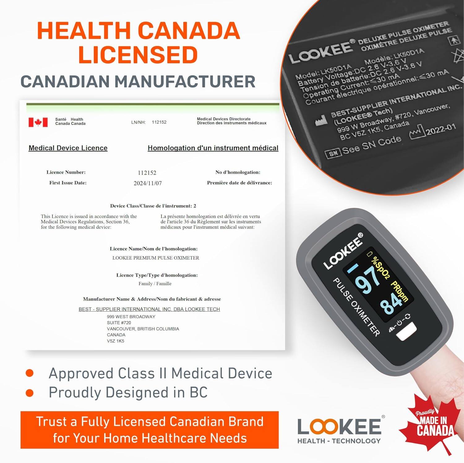 HEALTH CANADA LICENSED  
CANADIAN MANUFACTURER

Medical Device Licence  
Homologation d'un instrument médical

Licence Number:  
112152  
No d'homologation: 112152

First Issue Date:  
2024/11/07  
Première date de délivrance: 2024/11/07

Device Class/Classe de l'instrument: 2  
La présente homologation est délivrée en vertu de l'Article 36 du Règlement sur les instruments médicaux.

Licence Name/Nom de l'homologation:  
LOOKEE PREMIUM PULSE OXIMETER

Licence Type/Type d'homologation:  
Family/Famille

Manufacturer Name & Address/Numéro du fabricant & adresse:  
BEST-SUPPLIER INTERNATIONAL INC. DBA LOOKEE TECH  
999 WEST BROADWAY, SUITE #720,  
VANCOUVER, BRITISH COLUMBIA  
CANADA  
V5Z 1K5

This Licence is issued in accordance with