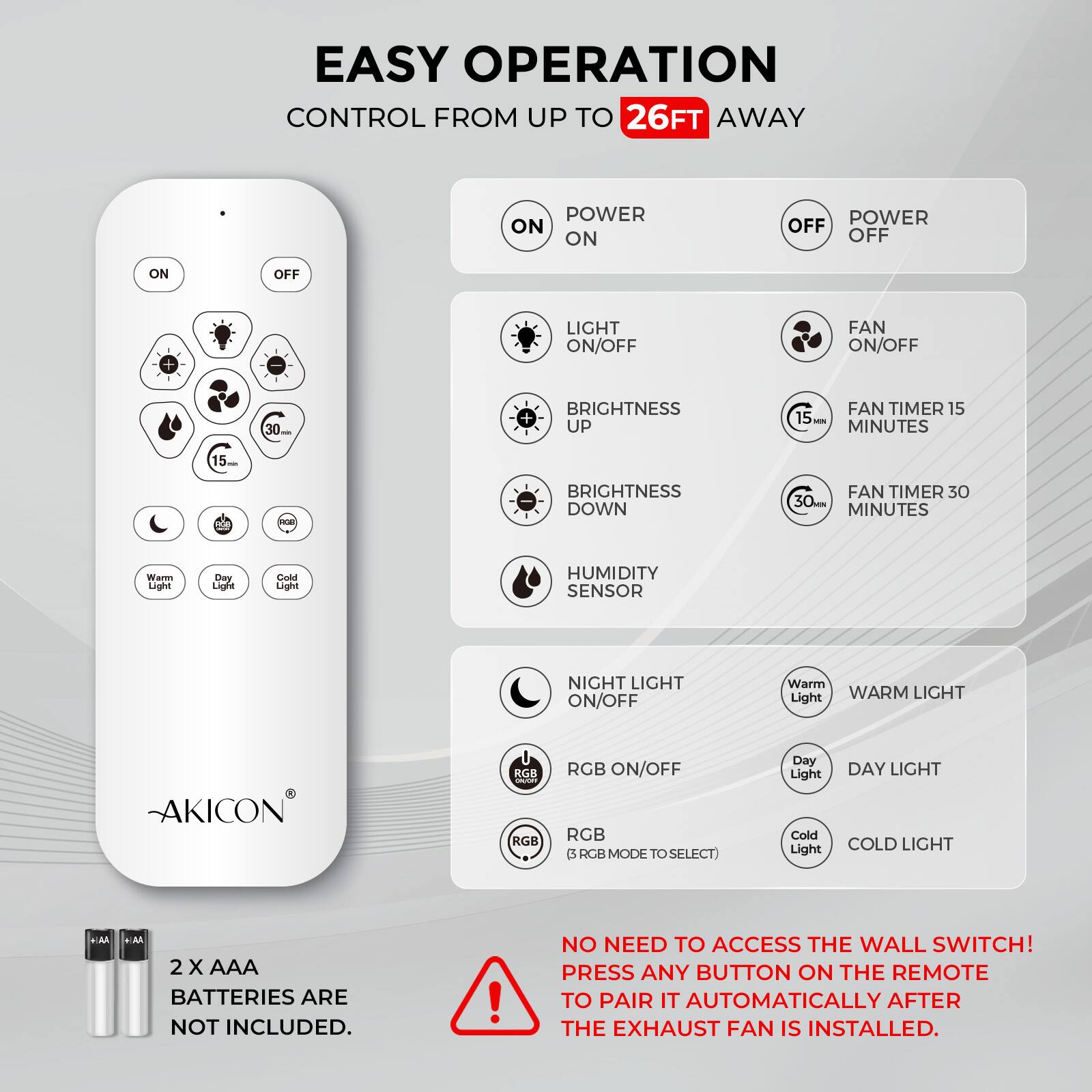 EASY OPERATION  
CONTROL FROM UP TO 26FT AWAY  

- POWER ON  
- POWER OFF  
- LIGHT ON/OFF  
- FAN ON/OFF  
- BRIGHTNESS UP  
- BRIGHTNESS DOWN  
- FAN TIMER 15 MINUTES  
- FAN TIMER 30 MINUTES  
- HUMIDITY SENSOR  
- NIGHT LIGHT ON/OFF  
- RGB ON/OFF  
- WARM LIGHT  
- DAY LIGHT  
- COLD LIGHT  

2 x AAA BATTERIES ARE NOT INCLUDED.  

NO NEED TO ACCESS THE WALL SWITCH!  
PRESS ANY BUTTON ON THE REMOTE TO PAIR IT AUTOMATICALLY AFTER THE EXHAUST FAN IS INSTALLED.