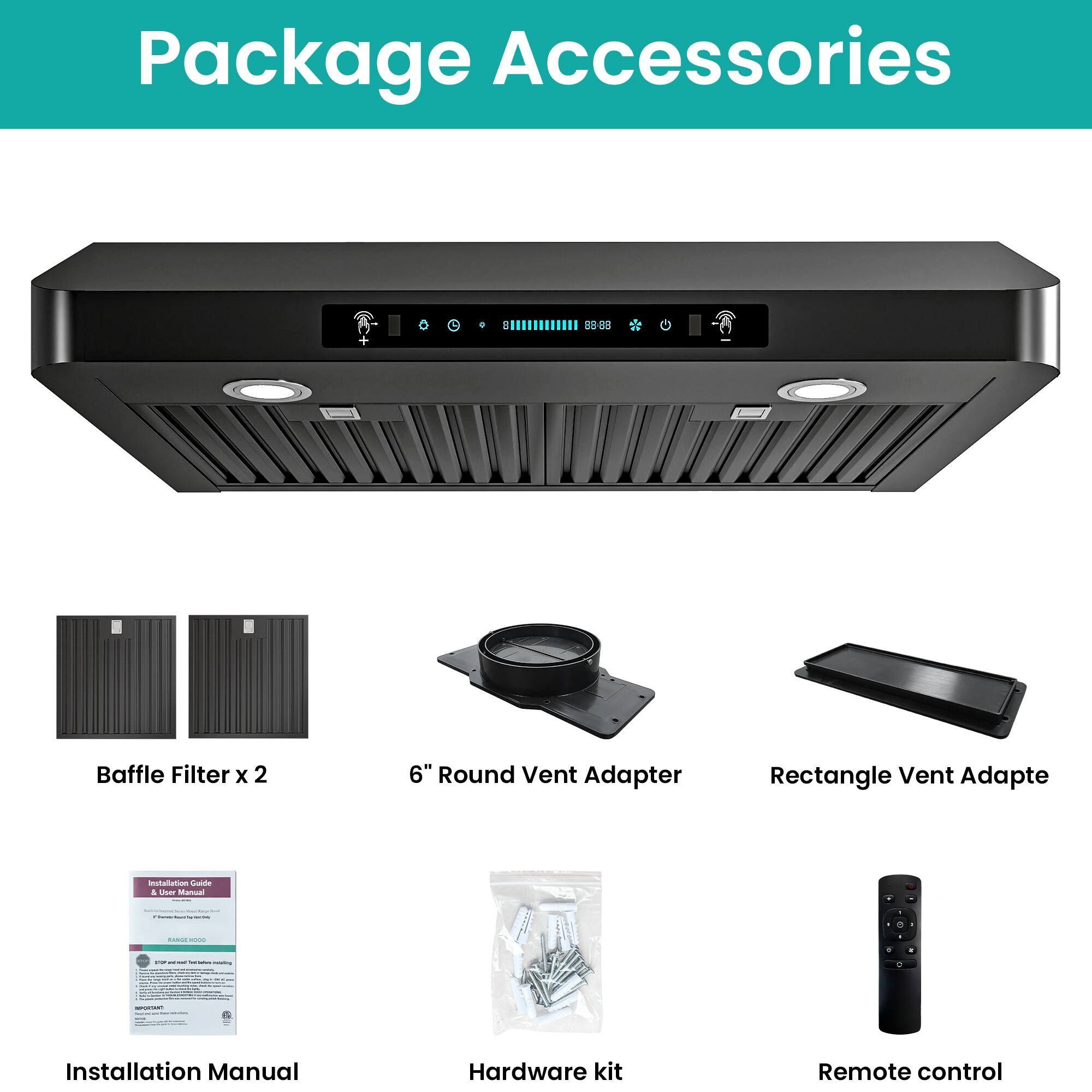 Package Accessories

- Baffle Filter x 2
- 6" Round Vent Adapter
- Rectangle Vent Adapter
- Installation Manual
- Hardware kit
- Remote control