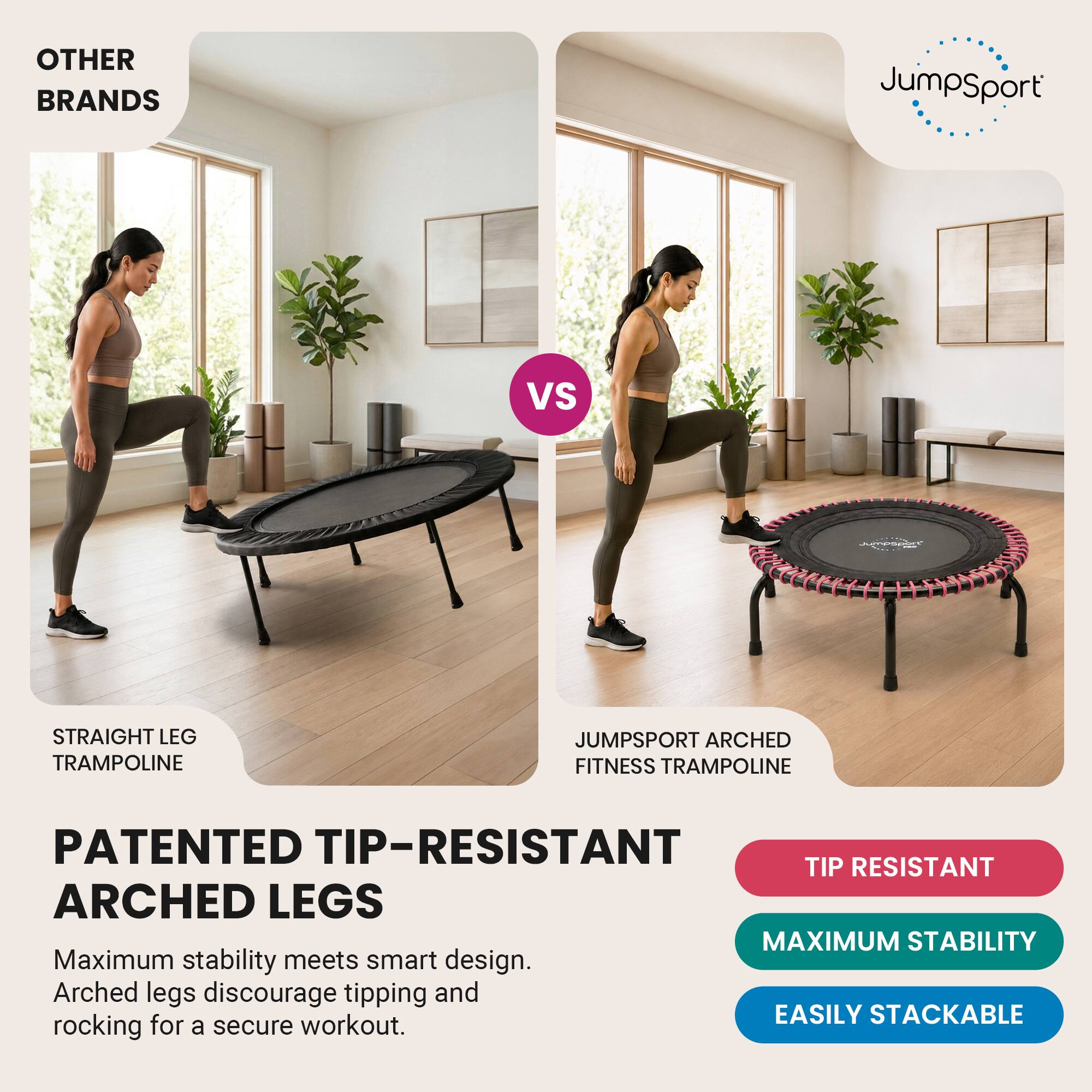 OTHER BRANDS  
JumpSport  
VS  
Jumpsoin  
STRAIGHT LEG TRAMPOLINE  
JUMPSPORT ARCHED FITNESS TRAMPOLINE  
PATENTED TIP-RESISTANT ARCHED LEGS  
Maximum stability meets smart design. Arched legs discourage tipping and rocking for a secure workout.  
TIP RESISTANT  
MAXIMUM STABILITY  
EASILY STACKABLE
