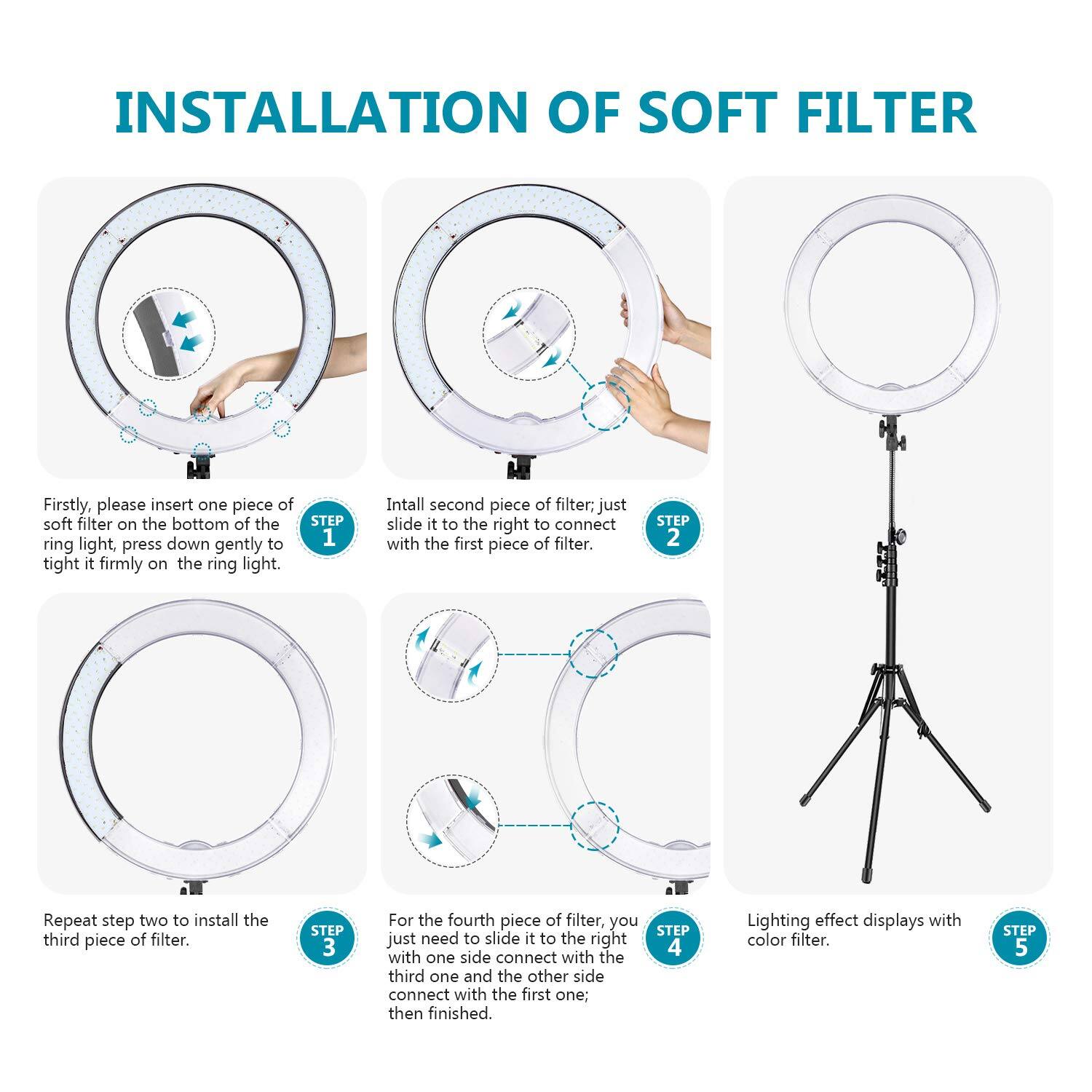 INSTALLATION OF SOFT FILTER

Firstly, please insert one piece of soft filter on the bottom of the ring light, press down gently to tight it firmly on the ring light.

STEP 1
Install second piece of filter, just slide it to the right to connect with the first piece of filter.

STEP 2
Repeat step two to install the third piece of filter.

STEP 3
For the fourth piece of filter, you just need to slide it to the right with one side connect with the third one and the other side connect with the first one, then finished.

STEP 4
Lighting effect displays with color filter.

STEP 5