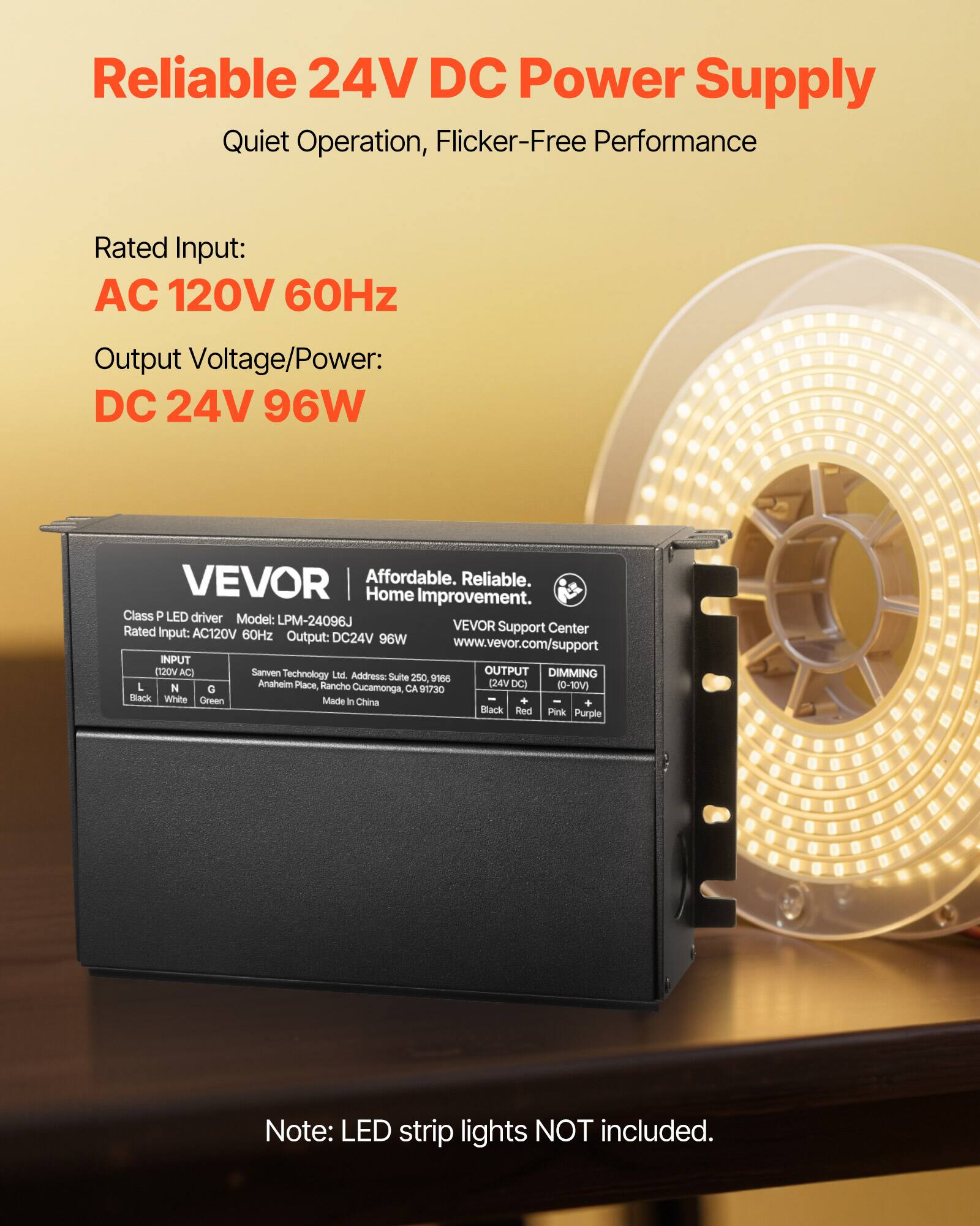 Reliable 24V DC Power Supply  
Quiet Operation, Flicker-Free Performance  

Rated Input:  
AC 120V 60Hz  

Output Voltage/Power:  
DC 24V 96W  

VEVOR  
Affordable. Reliable. Home Improvement.  
Class P LED driver  
Model: LPM-24096J  
Rated Input: AC120V 60Hz  
Output: DC24V 96W  

VEVOR Support Center  
www.vevor.com/support  

INPUT  
(120V AC)  
L (Black)  
N (White)  
G (Green)  

OUTPUT  
(24V DC)  
- (Black)  
+ (Red)  

DIMMING  
(0-10V)  
- (Pink)  
+ (Purple)  

Sanven Technology Ltd.  
Address: Suite 250 965 Anahelm Place, Rancho Cucamonga, CA 91730  
Made in China  

Note: LED strip lights NOT included.